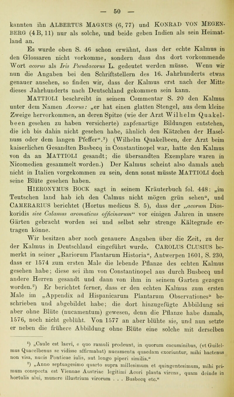 kannten ihn ALBERTUS MAGNUS (6, 77) und KONRAD VON MEGEN- BERG (4B, 11) nur als solche, und beide geben Indien als sein Heimat- land an. Es wurde oben S. 46 schon erwähnt, dass der echte Kalmus in den Glossaren nicht vorkomme, sondern dass das dort vorkommende Wort acorus als Iris Pseudacorus L. gedeutet werden müsse. Wenn wir nun die Angaben bei den Schriftstellern des 16. Jahrhunderts etwas genauer ansehen, so finden wir, dass der Kalmus erst nach der Mitte dieses Jahrhunderts nach Deutschland gekommen sein kann. MATTIOLI beschreibt in seinem Commentar S. 20 den Kalmus unter dem Namen Acorus: „er hat einen glatten Stengel, aus dem kleine Zweige hervorkommen, an deren Spitze (wie der Arzt Wilhelm Quakel- been gesehen zu haben versicherte) zapfenartige Bildungen entstehen, die ich bis dahin nicht gesehen habe, ähnlich den Kätzchen der Hasel- nuss oder dem langen Pfeffer.1) (Wilhelm Quakelbeen, der Arzt beim kaiserlichen Gesandten Busbecq in Constantinopel war, hatte den Kalmus von da an MATTIOLI gesandt; die übersandten Exemplare waren in Nicomedien gesammelt worden.) Der Kalmus scheint also damals auch nicht in Italien vorgekommen zu sein, denn sonst müsste MATTIOLI doch seine Blüte gesehen haben. HlERONYMUS BOCK sagt in seinem Kräuterbuch fol. 448: „im Teutschen land hab ich den Calmus nicht mögen grün sehen, und CAMERAR1US berichtet (Hortus medicus S. 5), dass der „acorum Dios- koridis sive Calamus aromaticus officinarum vor einigen Jahren in unsere Gärten gebracht worden sei und selbst sehr strenge Kältegrade er- tragen könne. Wir besitzen aber noch genauere Angaben über die Zeit, zu der der Kalmus in Deutschland eingeführt wurde. CAROLUS CLUSIUS be- merkt in seiner „Bariorum Plantarum Historia, Antwerpen 1601, S. 230, dass er 1574 zum ersten Male die lebende Pflanze des echten Kalmus gesehen habe; diese sei ihm von Constantinopel aas durch Busbecq und andere Herren gesandt und dann von ihm in seinem Garten gezogen worden.2) Er berichtet ferner, dass er den echten Kalmus zum ersten Male im „Appendix ad Hispanicarum Plantarum Observationes be- schrieben und abgebildet habe; die dort hinzugefügte Abbildung sei aber ohne Blüte (nucamentum) gewesen, denn die Pflanze habe damals, 1576, noch nicht geblüht. Von 1577 an aber blühte sie, und nun setzte er neben die frühere Abbildung ohne Blüte eine solche mit derselben *) „Caule est laevi, e quo ramuli prodeunt, in quorum cacuminibus, (vt Guilel- mus Quacelbenus se vidisse affirmabat) nucamenta quaedam exoriuntur, mihi haotenus non visa, nucis Ponticae iulis, aut longo piperi similia. •) „Anno septuagesimo quarto supra mülesimum et quingentesimum, mihi pri- mum conspecta est Viennae Austriae legitimi Acori planta virens, quam deinde in hortulis alui, munere illustrium virorum . . . Busbecq etc.