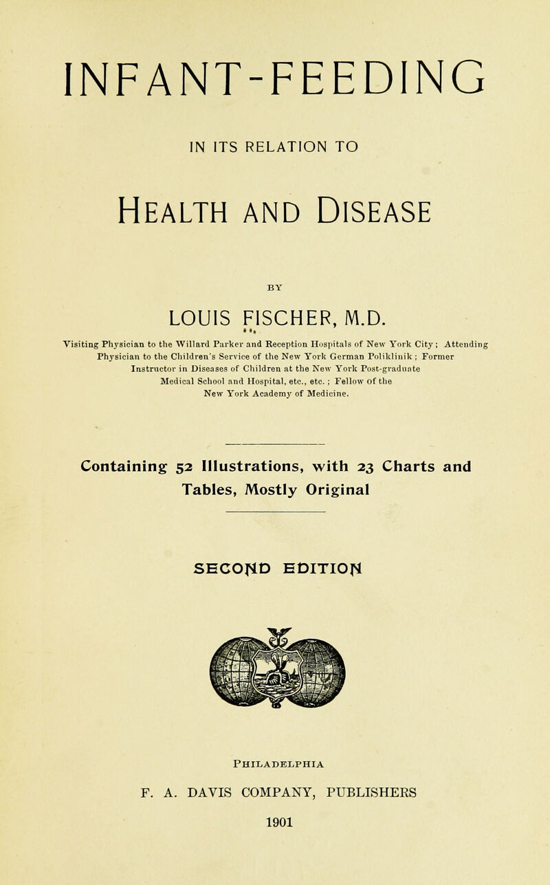 IN ITS RELATION TO Health and Disease LOUIS FISCHER, M.D. Visiting Physician to the Willard Purker and Reception Hospitals of New York City ; Attendii Physician to the Children's Service of the New York German Poliklinik ; Former Instructor in Diseases of Children at the New York Post-gradnnte Medical School and Hospital, etc., etc. ; Fellow of the New York Academy' of Medicine. Containing 52 Illustrations, with 23 Charts and Tables, Mostly Original SECOflD EDITIOJ^ PHII/ADELPHIA F. A. DAVIS COMPANY, PUBLISHERS 1901