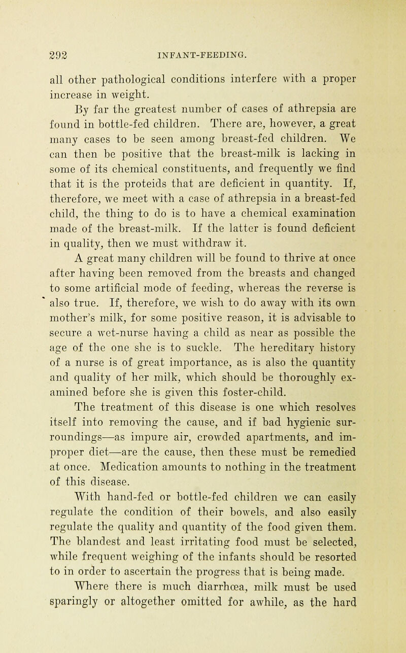 all other pathological conditions interfere with a proper increase in weight. By far the greatest number of cases of athrepsia are found in bottle-fed children. There are, however, a great many cases to be seen among breast-fed children. We can then be positive that the breast-milk is lacking in some of its chemical constituents, and frequently we find that it is the proteids that are deficient in quantity. If, therefore, we meet with a case of athrepsia in a breast-fed child, the thing to do is to have a chemical examination made of the breast-milk. If the latter is found deficient in quality, then we must withdraw it. A great many children will be found to thrive at once after having been removed from the breasts and changed to some artificial mode of feeding, whereas the reverse is also true. If, therefore, we wish to do away with its own mother's milk, for some positive reason, it is advisable to secure a wet-nurse having a child as near as possible the age of the one she is to suckle. The hereditary history of a nurse is of great importance, as is also the quantity and quality of her milk, which should be thoroughly ex- amined before she is given this foster-child. The treatment of this disease is one which resolves itself into removing the cause, and if bad hygienic sur- roundings—as impure air, crowded apartments, and im- proper diet—are the cause, then these must be remedied at once. Medication amounts to nothing in the treatment of this disease. With hand-fed or bottle-fed children we can easily regulate the condition of their bowels, and also easily regulate the quality and quantity of the food given them. The blandest and least irritating food must be selected, while frequent weighing of the infants should be resorted to in order to ascertain the progress that is being made. Where there is much diarrhoea, milk must be used sparingly or altogether omitted for awhile, as the hard