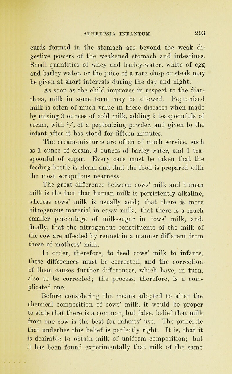 curds formed in the stomach are beyond the weak di- gestive powers of the weakened stomach and intestines. Small quantities of whey and barley-water, white of egg and barley-water, or the juice of a rare chop or steak may be given at short intervals during the day and night. As soon as the child improves in respect to the diar- rhoea, milk in some form may be allowed. Peptonized milk is often of much value in these diseases when made by mixing 3 ounces of cold milk, adding 2 teaspoonfuls of cream, with Vj of a peptonizing powder, and given to the infant after it has stood for fifteen minutes. The cream-mixtures are often of much service, such as 1 ounce of cream, 3 ounces of barley-water, and 1 tea- spoonful of sugar. Every care must be taken that the feeding-bottle is clean, and that the food is prepared with the most scrupulous neatness. The great difference between cows' milk and human milk is the fact that human milk is persistently alkaline, whereas cows' milk is usually acid; that there is more nitrogenous material in cows' milk; that there is a much smaller percentage of milk-sugar in cows' milk, and, finally, that the nitrogenous constituents of the milk of the cow are affected by rennet in a manner different from those of mothers' milk. In order, therefore, to feed cows' milk to infants, these differences must be corrected, and the correction of them causes further differences, which have, in turn, also to be corrected; the process, therefore, is a com- plicated one. Before considering the means adopted to alter the chemical composition of cows' milk, it would be proper to state that there is a common, but false, belief that milk from one cow is the best for infants' use. The principle that underlies this belief is perfectly right. It is, that it is desirable to obtain milk of uniform composition; but it has been found experimentally that milk of the same