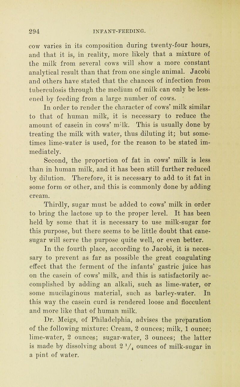 COW varies in its composition during twenty-four hours, and that it is, in reality, more likely that a mixture of the milk from several cows will show a more constant analytical result than that from one single animal. Jacobi and others have stated that the chances of infection from tuberculosis through the medium of milk can only be less- ened by feeding from a large number of cows. In order to render the character of cows' milk similar to that of human milk, it is necessary to reduce the amount of casein in cows' m'lk. This is usually done by treating the milk with watei', thus diluting it; but some- times lime-water is used, for the reason to be stated im- mediately. Second, the proportion of fat in cows' milk is less than in human milk, and it has been still further reduced by dilution. Therefore, it is necessary to add to it fat in some form or other, and this is commonly done by adding cream. Thirdly, sugar must be added to cows' milk in order to bring the lactose up to the proper level. It has been held by some that it is necessary to use milk-sugar for this purpose, but there seems to be little doubt that cane- sugar will serve the purpose quite well, or even better. In the fourth place, according to Jacobi, it is neces- sary to prevent as far as possible the great coagulating effect that the ferment of the infants' gastric juice has on the casein of cows' milk, and this is satisfactorily ac- complished by adding an alkali, such as lime-water, or some mucilaginous material, such as barley-water. In this way the casein curd is rendered loose and flocculent and more like that of human milk. Dr. Meigs, of Philadelphia, advises the preparation of the following mixture: Cream, 2 ounces; milk, 1 ounce; lime-water, 2 ounces; sugar-water, 3 ounces; the latter is made by dissolving about 3 Y^ ounces of milk-sugar in a pint of water.