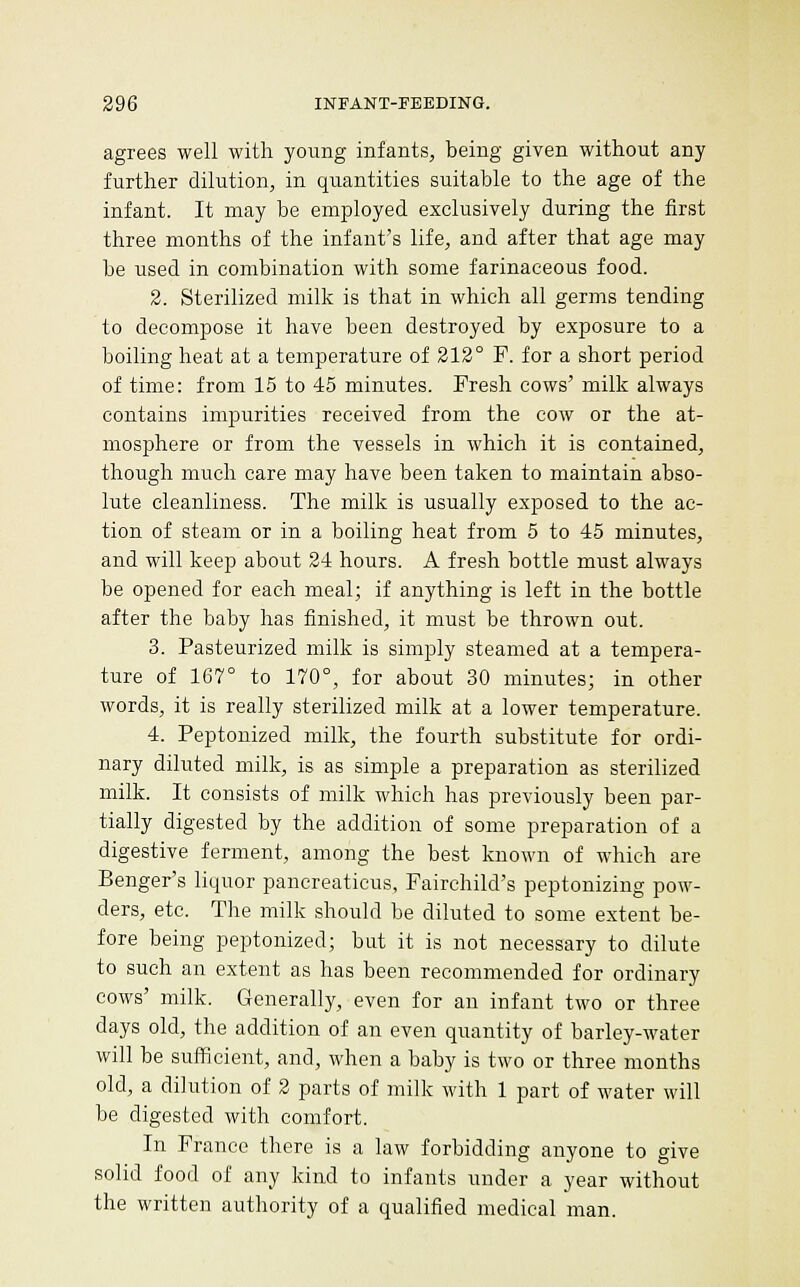 agrees well with young infants, being given without any further dilution, in quantities suitable to the age of the infant. It may be employed exclusively during the first three months of the infant's life, and after that age may he used in combination with some farinaceous food. 2. Sterilized milk is that in which all germs tending to decompose it have been destroyed by exposure to a boiling heat at a temperature of 212° P. for a short period of time: from 15 to 45 minutes. Fresh cows' milk always contains impurities received from the cow or the at- mosphere or from the vessels in which it is contained, though much care may have been taken to maintain abso- lute cleanliness. The milk is usually exposed to the ac- tion of steam or in a boiling heat from 5 to 45 minutes, and will keep about 24 hours. A fresh bottle must always be opened for each meal; if anything is left in the bottle after the baby has finished, it must be thrown out. 3. Pasteurized milk is simply steamed at a tempera- ture of 167° to 170°, for about 30 minutes; in other words, it is really sterilized milk at a lower temperature. 4. Peptonized milk, the fourth substitute for ordi- nary diluted milk, is as simple a preparation as sterilized milk. It consists of milk which has previously been par- tially digested by the addition of some preparation of a digestive ferment, among the best known of which are Benger's liquor pancreaticus, Fairchild's peptonizing pow- ders, etc. The milk should be diluted to some extent be- fore being peptonized; but it is not necessary to dilute to such an extent as has been recommended for ordinary cows' milk. Generally, even for an infant two or three days old, the addition of an even quantity of barley-water will be sufficient, and, when a baby is two or three months old, a dilution of 2 parts of milk with 1 part of water will be digested with comfort. In Prance there is a law forbidding anyone to give solid food of any kind to infants under a year without the written authority of a qualified medical man.