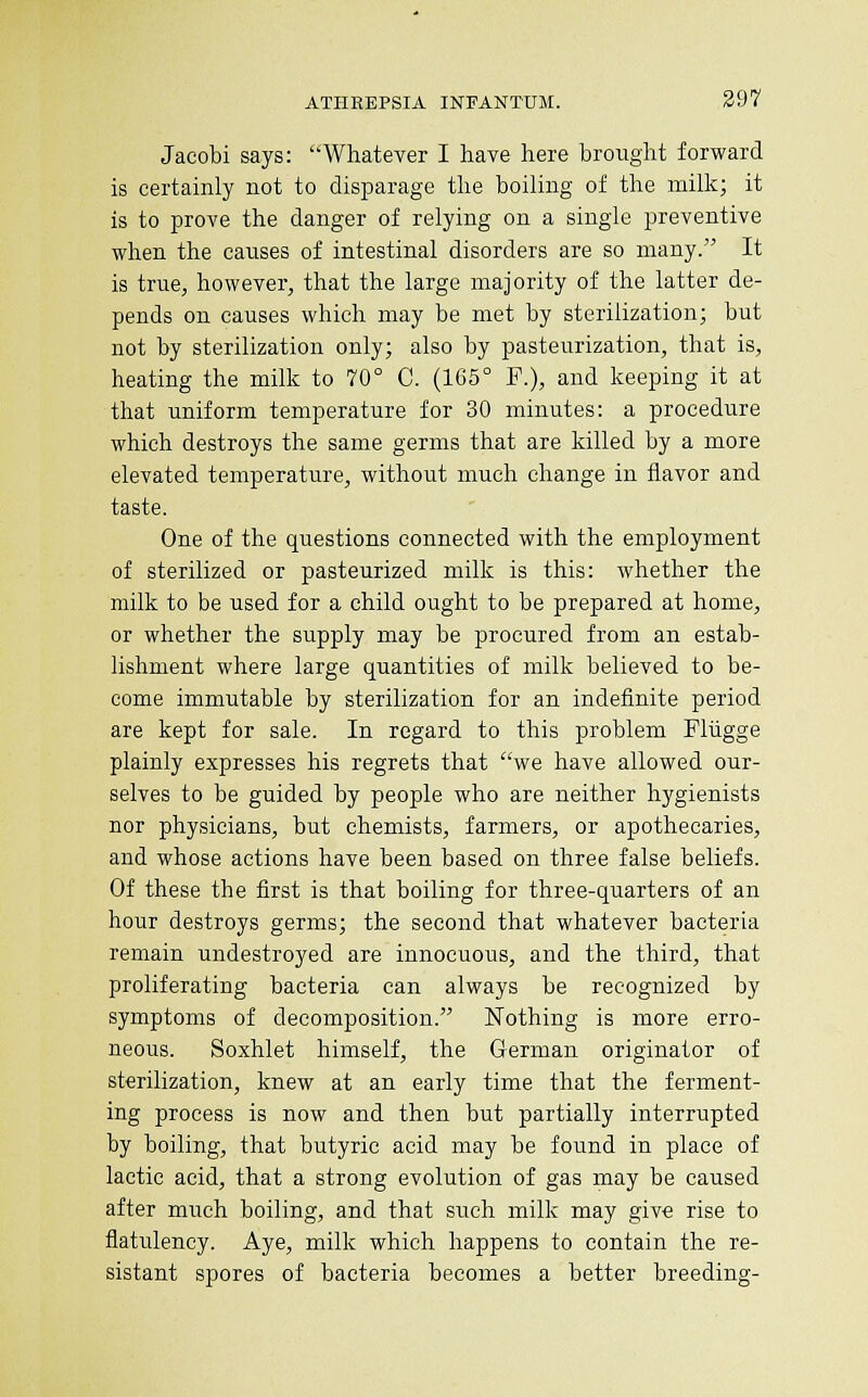 Jacobi says: Whatever I have here brought forward is certainly not to disparage the boiling of the milk; it is to prove the danger of relying on a single preventive when the causes of intestinal disorders are so many. It is true, however, that the large majority of the latter de- pends on causes which may be met by sterilization; but not by sterilization only; also by pasteurization, that is, heating the milk to 70° C. (165° F.), and keeping it at that uniform temperature for 30 minutes: a procedure which destroys the same germs that are killed by a more elevated temperature, without much change in flavor and taste. One of the questions connected with the employment of sterilized or pasteurized milk is this: whether the milk to be used for a child ought to be prepared at home, or whether the supply may be procured from an estab- lishment where large quantities of milk believed to be- come immutable by sterilization for an indefinite period are kept for sale. In regard to this problem Fliigge plainly expresses his regrets that we have allowed our- selves to be guided by people who are neither hygienists nor physicians, but chemists, farmers, or apothecaries, and whose actions have been based on three false beliefs. Of these the first is that boiling for three-quarters of an hour destroys germs; the second that whatever bacteria remain undestroyed are innocuous, and the third, that proliferating bacteria can always be recognized by symptoms of decomposition. Nothing is more erro- neous. Soxhlet himself, the German originator of sterilization, knew at an early time that the ferment- ing process is now and then but partially interrupted by boiling, that butyric acid may be found in place of lactic acid, that a strong evolution of gas may be caused after much boiling, and that such milk may give rise to flatulency. Aye, milk which happens to contain the re- sistant spores of bacteria becomes a better breeding-