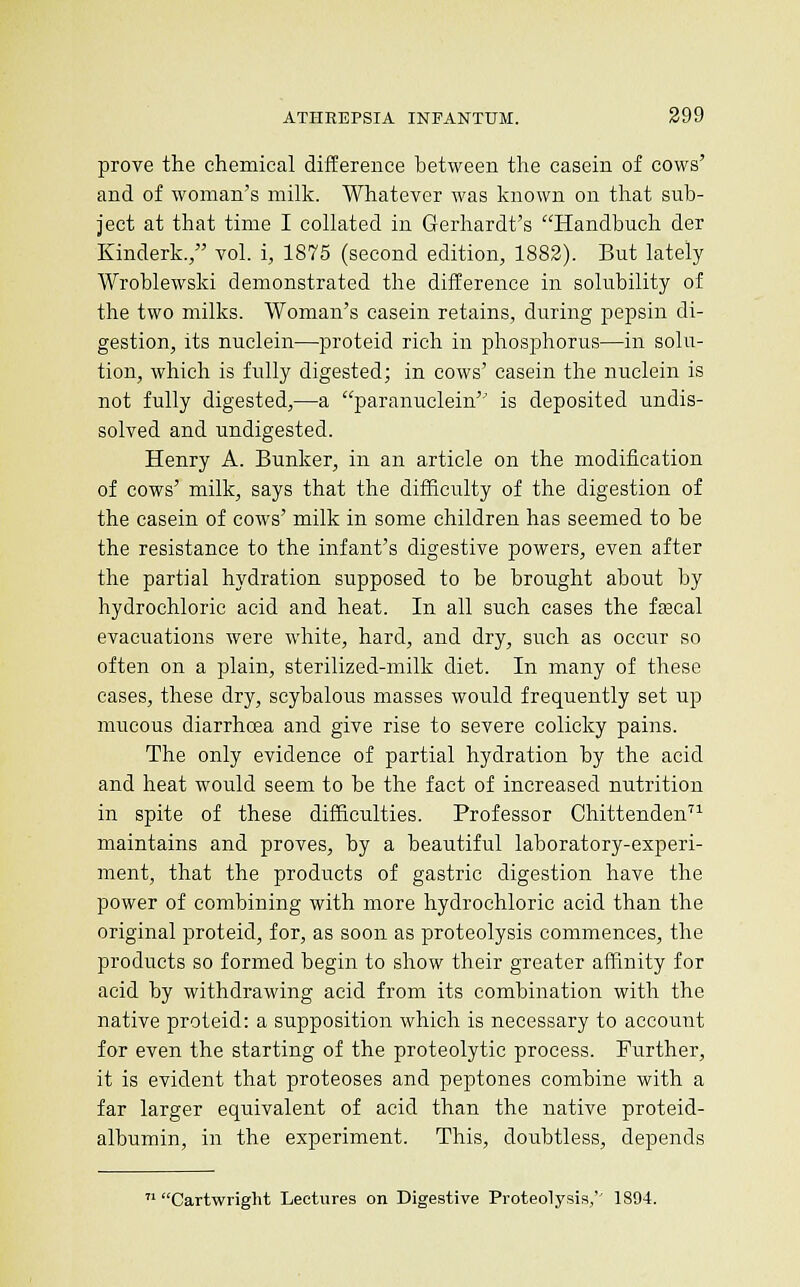 prove the chemical difference between the casein of cows' and of woman's milk. Whatever was known on that sub- ject at that time I collated in Gerhardt's Handbuch der Kinderk., vol. i, 1875 (second edition, 1882). But lately Wroblewski demonstrated the difference in solubility of the two milks. Woman's casein retains, during pepsin di- gestion, its nuclein—proteid rich in phosphorus—in solu- tion, which is fully digested; in cows' casein the nuclein is not fully digested,—a paranuclein is deposited undis- solved and undigested. Henry A. Bunker, in an article on the modification of cows' milk, says that the difficulty of the digestion of the casein of cows' milk in some children has seemed to be the resistance to the infant's digestive powers, even after the partial hydration supposed to be brought about by hydrochloric acid and heat. In all such cases the ftecal evacuations were white, hard, and dry, such as occur so often on a plain, sterilized-milk diet. In many of these cases, these dry, scybalous masses would frequently set up mucous diarrhoea and give rise to severe colicky pains. The only evidence of partial hydration by the acid and heat would seem to be the fact of increased nutrition in spite of these difSculties. Professor Chittenden'^ maintains and proves, by a beautiful laboratory-experi- ment, that the products of gastric digestion have the power of combining with more hydrochloric acid than the original proteid, for, as soon as proteolysis commences, the products so formed begin to show their greater affinity for acid by withdrawing acid from its combination with the native proteid: a supposition which is necessary to account for even the starting of the proteolytic process. Further, it is evident that proteoses and peptones combine with a far larger equivalent of acid than the native proteid- albumin, in the experiment. This, doubtless, depends  Cartwright Lectures on Digestive Proteolysis,'' 1894.