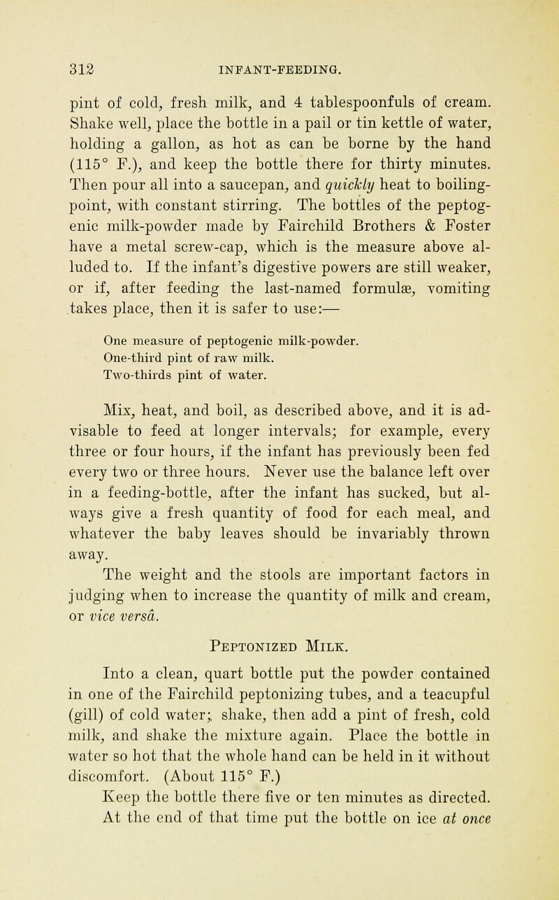pint of cold, fresh milk, and 4 tablespoonfuls of cream. Shake well, place the bottle in a pail or tin kettle of water, holding a gallon, as hot as can be borne by the hand (115° F.), and keep the bottle there for thirty minutes. Then pour all into a saucepan, and quickly heat to boiling- point, with constant stirring. The bottles of the peptog- enic milk-powder made by Fairchild Brothers & Foster have a metal screw-cap, which is the measure above al- luded to. If the infant's digestive powers are still weaker, or if, after feeding the last-named formulse, vomiting .takes place, then it is safer to use:— One measvire of peptogenic milk-powder. One-third pint of raw milk. Two-thirds pint of water. Mix, heat, and boil, as described above, and it is ad- visable to feed at longer intervals; for example, every three or four hours, if the infant has previously been fed every two or three hours. Never use the balance left over in a feeding-bottle, after the infant has sucked, but al- ways give a fresh quantity of food for each meal, and whatever the baby leaves should be invariably thrown away. The weight and the stools are important factors in judging when to increase the quantity of milk and cream, or vice versa. Peptonized Milk. Into a clean, quart bottle put the powder contained in one of the Fairchild peptonizing tubes, and a teacupful (gill) of cold water;, shake, then add a pint of fresh, cold milk, and shake the mixture again. Place the bottle in water so hot that the whole hand can be held in it without discomfort. (About 115° F.) Keep the bottle there five or ten minutes as directed. At the end of that time put the bottle on ice at once