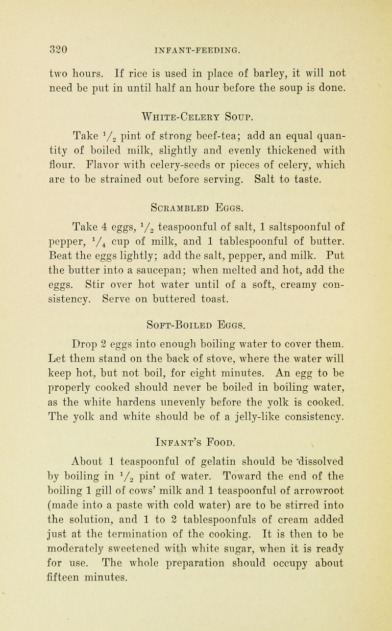 two hours. If rice is used in place of barley, it will not need be put in until half an hour before the soup is done. White-Celeey Soup. Take ^/j pint of strong beef-tea; add an equal quan- tity of boiled milk, slightly and evenly thickened with flour. Flavor with celery-seeds or pieces of celery, which are to be strained out before serving. Salt to taste. SCEAMBLED EgGS. Take 4 eggs, y, teaspoonful of salt, 1 saltspoonful of pepper, '^/^ cup of milk, and 1 tablespoonful of butter. Beat the eggs lightly; add the salt, pepper, and milk. Put the butter into a saucepan; when melted and hot, add the eggs. Stir over hot water until of a soft,, creamy con- sistency. Serve on buttered toast. SoFT-BoiLED Eggs. Drop 2 eggs into enough boiling water to cover them. Let them stand on the back of stove, where the water will keep hot, but not boil, for eight minutes. An egg to be properly cooked should never be boiled in boiling water, as the white hardens unevenly before the yolk is cooked. The yolk and white should be of a jelly-like consistency. Infant's Food. , About 1 teaspoonful of gelatin should be 'dissolved by boiling in Y^ pint of water. Toward the end of the boiling 1 gill of cows' milk and 1 teaspoonful of arrowroot (made into a paste with cold water) are to be stirred into the solution, and 1 to 2 tablespoonfuls of cream added just at the termination of the cooking. It is then to be moderately sweetened with white sugar, when it is ready for use. The whole preparation should occupy about fifteen minutes.