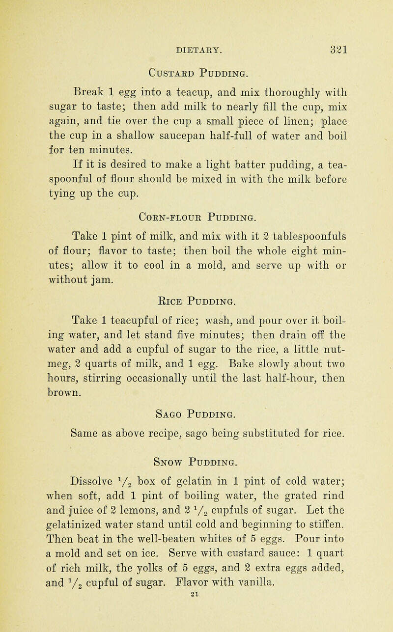CusTAED Pudding. Break 1 egg into a teacup, and mix thoroughly with sugar to taste; then add milk to nearly fill the cup, mix again, and tie over the cup a small piece of linen; place the cup in a shallow saucepan half-full of water and boil for ten minutes. If it is desired to make a light batter pudding, a tea- spoonful of flour should be mixed in with the milk before tying up the cup. CoEN-FLOUR Pudding. Take 1 pint of milk, and mix with it 2 tablespoonfuls of flour; flavor to taste; then boil the whole eight min- utes; allow it to cool in a mold, and serve up with or without jam. EiCE Pudding. Take 1 teacupful of rice; wash, and pour over it boil- ing water, and let stand five minutes; then drain off the water and add a cupful of sugar to the rice, a little nut- meg, 2 quarts of milk, and 1 egg. Bake slowly about two hours, stirring occasionally until the last half-hour, then brown. Sago Pudding. Same as above recipe, sago being substituted for rice. Snow Pudding. Dissolve ^/j box of gelatin in 1 pint of cold water; when soft, add 1 pint of boiling water, the grated rind and juice of 2 lemons, and 2 y^ cupfuls of sugar. Let the gelatinized water stand until cold and beginning to stiffen. Then beat in the well-beaten whites of 5 eggs. Pour into a mold and set on ice. Serve with custard sauce: 1 quart of rich milk, the yolks of 5 eggs, and 2 extra eggs added, and ^/s cupful of sugar. Flavor with vanilla.