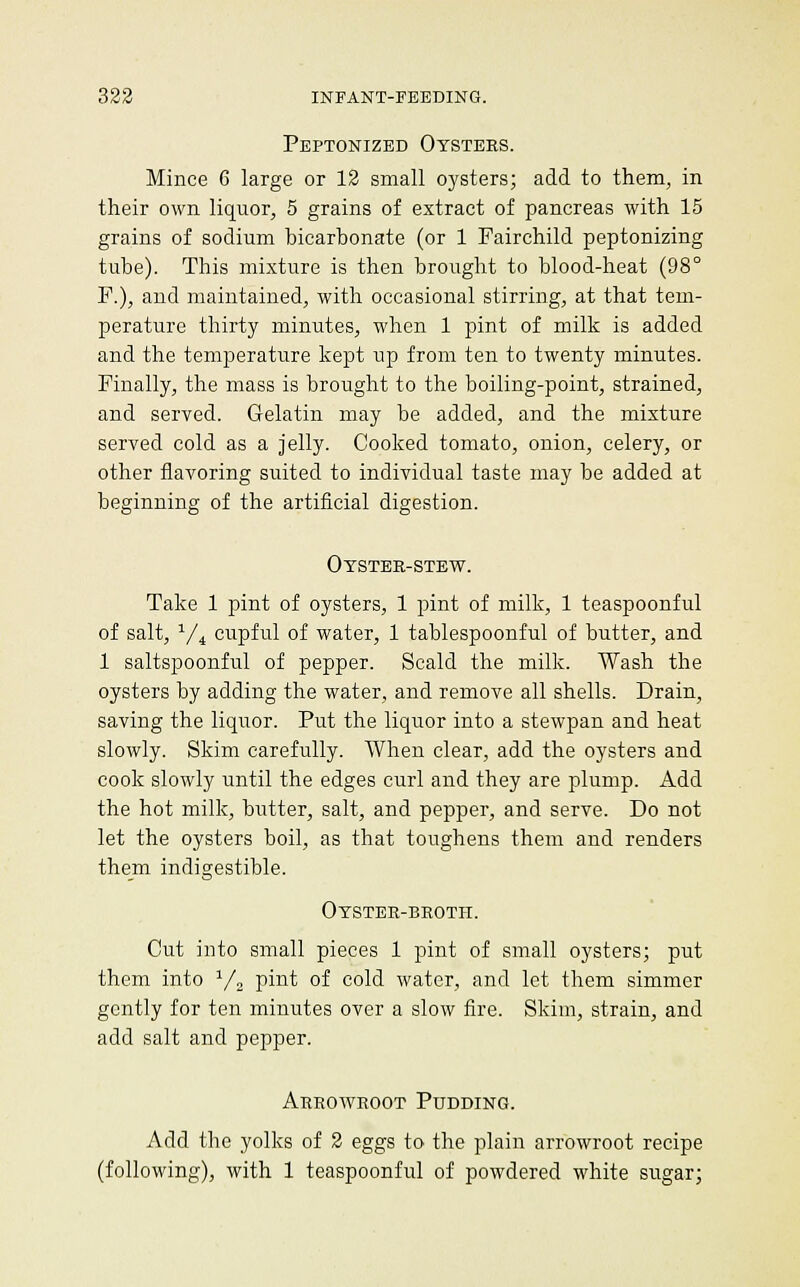 Peptonized Oysters. Mince 6 large or 12 small oysters; add to them, in their own liquor, 5 grains of extract of pancreas with 15 grains of sodium bicarbonate (or 1 Fairchild peptonizing tube). This mixture is then brought to blood-heat (98° P.), and maintained, with occasional stirring, at that tem- perature thirty minutes, when 1 pint of milk is added and the temperature kept up from ten to twenty minutes. Finally, the mass is brought to the boiling-point, strained, and served. Gelatin may be added, and the mixture served cold as a jelly. Cooked tomato, onion, celery, or other flavoring suited to individual taste may be added at beginning of the artificial digestion. Otster-stew. Take 1 pint of oysters, 1 pint of milk, 1 teaspoonful of salt, Vi cupful of water, 1 tablespoonful of butter, and 1 saltspoonful of pepper. Scald the milk. Wash the oysters by adding the water, and remove all shells. Drain, saving the liquor. Put the liquor into a stewpan and heat slowly. Skim carefully. When clear, add the oysters and cook slowly until the edges curl and they are plump. Add the hot milk, butter, salt, and pepper, and serve. Do not let the oysters boil, as that toughens them and renders them indigestible. Oyster-broth. Cut into small pieces 1 pint of small oysters; put them into y, pint of cold water, and let them simmer gently for ten minutes over a slow fire. Skim, strain, and add salt and pepper. Arrowroot Pudding. Add the yolks of 2 eggs to the plain arrowroot recipe (following), with 1 teaspoonful of powdered white sugar;