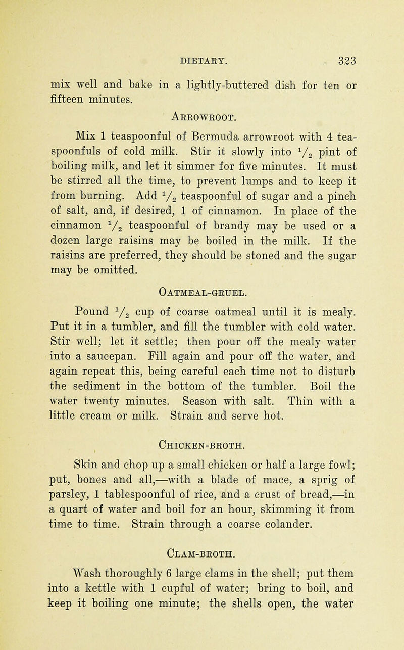 mis well and bake in a lightly-buttered dish for ten or fifteen minutes. Aeeoweoot. Mix 1 teaspoonful of Bermuda arrowroot with 4 tea- spoonfuls of cold milk. Stir it slowly into V2 pint of boiling milk, and let it simmer for five minutes. It must be stirred all the time, to prevent lumps and to keep it from burning. Add V2 teaspoonful of sugar and a pinch of salt, and, if desired, 1 of cinnamon. In place of the cinnamon ^/^ teaspoonful of brandy may be used or a dozen large raisins may be boiled in the milk. If the raisins are preferred, they should be stoned and the sugar may be omitted. Oatmeal-geuel. Pound ^/j cup of coarse oatmeal until it is mealy. Put it in a tumbler, and fill the tumbler with cold water. Stir well; let it settle; then pour off the mealy water into a saucepan. Fill again and pour off the water, and again repeat this, being careful each time not to disturb the sediment in the bottom of the tumbler. Boil the water twenty minutes. Season with salt. Thin with a little cream or milk. Strain and serve hot. Chicken-beoth. Skin and chop up a small chicken or half a large fowl; put, bones and all,—with a blade of mace, a sprig of parsley, 1 tablespoonful of rice, and a crust of bread,—in a quart of water and boil for an hour, skimming it from time to time. Strain through a coarse colander. Clam-beoth. Wash thoroughly 6 large clams in the shell; put them into a kettle with 1 cupful of water; bring to boil, and keep it boiling one minute; the shells open, the water