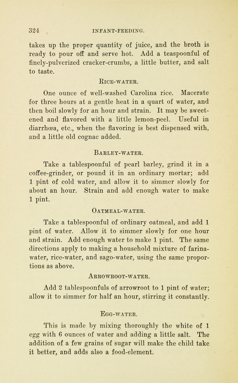 takes up the proper quantity of juice, and the broth is ready to pour off and serve hot. Add a teaspoonful of finely-pulverized cracker-crumbs, a little butter, and salt to taste. ElCE-WATBK. One ounce of well-washed Carolina rice. Macerate for three hours at a gentle heat in a quart of water, and then boil slowly for an hour and strain. It may be sweet- ened and flavored with a little lemon-peel. Useful in diarrhoea, etc., when the flavoring is best dispensed with, and a little old cognac added. Baeley-watee. Take a tablespoonful of pearl barley, grind it in a coffee-grinder, or pound it in an ordinary mortar; add 1 pint of cold water, and allow it to simmer slowly for about an hour. Strain and add enough water to make 1 pint. Oatmeal-watee. Take a tablespoonful of ordinary oatmeal, and add 1 pint of water. Allow it to simmer slowly for one hour and strain. Add enough water to make 1 pint. The same directions apply to making a household mixture of farina- water, rice-water, and sago-water, using the same propor- tions as above. Aeeoweoot-vtater. Add 2 tablespoonfuls of arrowroot to 1 pint of water; allow it to simmer for half an hour, stirring it constantly. EaO-AVATER. This is made by mixing thoroughly the white of 1 egg with 6 ounces of water and adding a little salt. The addition of a few grains of sugar will make the child take it better, and adds also a food-element.