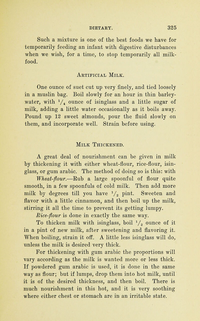 Such a mixture is one of the best foods we have for temporarily feeding an infant with digestive disturbances when we wish, for a time, to stop temporarily all milk- food. Artificial Milk. One ounce of suet cut up very finely, and tied loosely in a muslin bag. Boil slowly for an hour in thin barley- water, with ^/^ ounce of isinglass and a little sugar of milk, adding a little water occasionally as it boils away. Pound up 13 sweet almonds, pour the fluid slowly on them, and incorporate well. Strain before using. Milk Thickened. A great deal of nourishment can be given in milk by thickening it with either wheat-flour, rice-flour, isin- glass, or gum arable. The method of doing so is this: with Wheat-flour.—Eub a large spoonful of flour quite smooth, in a few spoonfuls of cold milk. Then add more milk by degrees till you have V2 pint. Sweeten and flavor with a little cinnamon, and then boil up the milk, stirring it all the time to prevent its getting lumpy. Rice-flour is done in exactly the same way. To thicken milk with isinglass, boil Vj ounce of it in a pint of new milk, after sweetening and flavoring it. When boiling, strain it off. A little less isinglass will do, unless the milk is desired very thick. For thickening with gum arable the proportions will vary according as the milk is wanted more or less thick. If powdered gum arabic is used, it is done in the same way as flour; but if lumps, drop them into hot milk, until it is of the desired thickness, and then boil. There is much nourishment in this hot, and it is very soothing where either chest or stomach are in an irritable state.