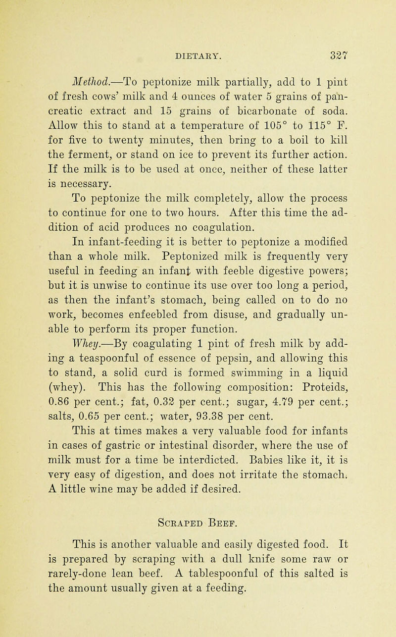 Method.—To peptonize milk partially, add to 1 pint of fresh cows' milk and 4 ounces of water 5 grains of paii- creatic extract and 15 grains of bicarbonate of soda. Allow this to stand at a temperature of 105° to 115° P. for five to twenty minutes, then bring to a boil to kill the ferment, or stand on ice to prevent its further action. If the milk is to be used at once, neither of these latter is necessary. To peptonize the milk completely, allow the process to continue for one to two hours. After this time the ad- dition of acid produces no coagulation. In infant-feeding it is better to peptonize a modified than a whole milk. Peptonized milk is frequently very useful in feeding an infant with feeble digestive powers; but it is unwise to continue its use over too long a period, as then the infant's stomach, being called on to do no work, becomes enfeebled from disuse, and gradually un- able to perform its proper function. Whey.—By coagulating 1 pint of fresh milk by add- ing a teaspoonful of essence of pepsin, and allowing this to stand, a solid curd is formed swimming in a liquid (whey). This has the following composition: Proteids, 0.86 per cent.; fat, 0.32 per cent.; sugar, 4.79 per cent.; salts, 0.65 per cent.; water, 93.38 per cent. This at times makes a very valuable food for infants in cases of gastric or intestinal disorder, where the use of milk must for a time be interdicted. Babies like it, it is very easy of digestion, and does not irritate the stomach. A little wine may be added if desired. Scraped Beef. This is another valuable and easily digested food. It is prepared by scraping with a dull knife some raw or rarely-done lean beef. A tablespoonful of this salted is the amount usually given at a feeding.
