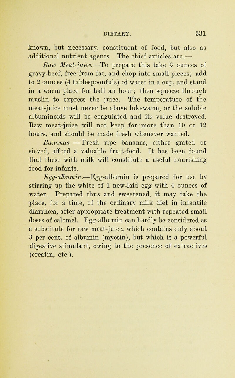 known, but necessary, constituent of food, but also as additional nutrient agents. The chief articles are:— Raw Meat-juice.—To prepare this take 2 ounces of gravy-beef, free from fat, and chop into small pieces; add to 2 ounces (4 tablespoonfuls) of water in a cup, and stand in a warm place for half an hour; then squeeze through muslin to express the juice. The temperature of the meat-juice must never be above lukewarm, or the soluble albuminoids will be coagulated and its value destroyed. Eaw meat-juice will not keep for-more than 10 or 12 hours, and should be made fresh whenever wanted. Bananas. — Fresh ripe bananas, either grated or sieved, afford a valuable fruit-food. It has been found that these with milk will constitute a useful nourishing food for infants. Egg-albumin.—Egg-albumin is prepared for use by stirring up the white of 1 new-laid egg with 4 ounces of water. Prepared thus and sweetened, it may take the place, for a time, of the ordinary milk diet in infantile diarrhoea, after appropriate treatment with repeated small doses of calomel. Egg-albumin can hardly be considered as a substitute for raw meat-juice, which contains only about 3 per cent, of albumin (myosin), but which is a powerful digestive stimulant, owing to the presence of extractives (creatin, etc.).
