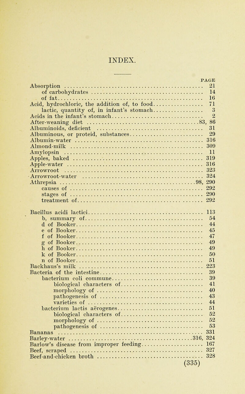PAGE Absorption 21 of carbohydrates 14 of fat 16 Acidj hydrochloric, the addition of, to food 71 lactic, quantity of, in infant's stomach 3 Acids in the infant's stomacli 2 After-weaning diet 83, 86 Albuminoids, deficient 31 Albuminous, or proteid, substances 29 Albumin-water 316 Almond-milk 309 Amylopsin 11 Apples, baked 319 Apple-water 316 Arrowroot 323 ■ Arrowroot-water 324 Athrepsia 98, 290 causes of 292 stages of 290 treatment of 292 Bacillus acidi lactici 113 b, summary of 54 d of Booker 44 e of Booker 45 f of Booker 47 g of Booker 49 h of Booker 49 k of Booker 50 n of Booker 51 Backhaus's milk 223 Bacteria of the intestine 39 bacterium coli commune 39 biological characters of 41 morphology of 40 pathogenesis of 43 varieties of 44 bacterium laetis aerogenes 51 biological characters of 52 morphology of 52 pathogenesis of 53 Bananas 331 Barley-water 316, 324 Barlow's disease from improper feeding 167 Beef, scraped 327 Beef-and-chicken broth 328