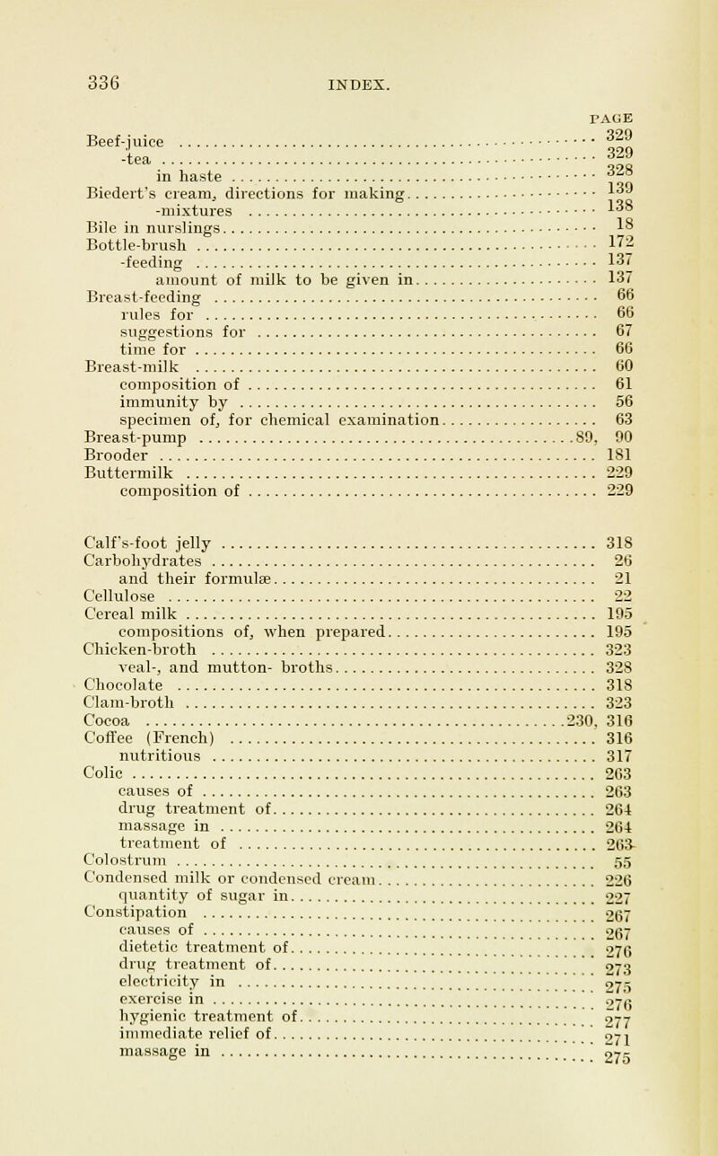 PAGE Beef-juice -tea in haste .... 329 329 ■; '.'.'.'..'....'.'.'.'.'. 328 Biedeit's creamy directions for making ^''^ -mixtures ^''° Bile in nurslings 1° Bottle-brush 172 -feeding 137 amount of milk to be given in 137 Breast-feeding 66 rules for 66 suggestions for 67 time for 66 Breast-milk 60 composition of 61 immunity by 56 specimen ofj for chemical examination 63 Breast-pump 80, 90 Brooder 181 Buttermilk 229 composition of 229 Calfs-foot jelly 318 Carbohydrates 26 and their formulee 21 Cellulose 22 Cereal milk 195 compositions of, when prepared 195 Chicken-broth 323 veal-, and mutton- broths 328 Chocolate 318 Clam-broth 323 Cocoa 230. 316 Coffee (French) 316 nutritious 317 Colic 2G3 causes of 263 drug treatment of 261 massage in 264 treatment of 263- Colostrum 55 Condensed milk or condensed cream 226 quantity of sugar in 227 Constipation 267 causes of 267 dietetic treatment of 276 drug treatment of 273 electricity in ' 275 e.vereise in o7q hygienic treatment of 277 immediate relief of ' Z-ji massage in ' 275