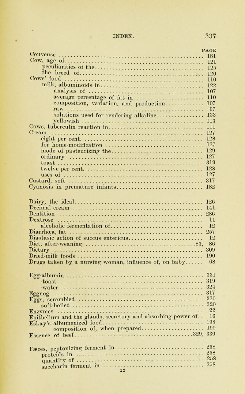 _, PAGE Louveuse j^g]^ Cow, age of .. .. . 121 peculiarities of the 12.5 the breed of 120 Cows' food 110 milk, albuminoids in 122 analysis of 107 average percentage of fat in 110 composition, variation., and production 107 raw 97 solutions used for rendering alkaline 133 yellowish 113 Cows, tuberculin reaction in Ill Cream 127 eight per cent 128 for home-modification 127 mode of pasteurizing the 129 ordinary 127 toast 319 twelve per cent 128 uses of 127 Custard, soft 317 Cyanosis in premature infants 182 Dairy, the ideal 126 Decimal cream 141 Dentition 286 Dextrose 11 alcoholic fermentation of 12 Diarrhoea, fat 257 Diastasic action of succus entericus 12 Diet, after-weaning 83, 86 Dietary 309 Dried-milk foods 190 Drugs taken by a nursing woman, influence of, on baby 68 Egg-albumin 331 -toast 319 -water 324 Eggnog 317 Eggs, scrambled 320 soft-boiled 320 Enzymes 22 Epithelium and the glands, secretory and absorbing power of. . 16 Eskay's albumenized food 198 composition of, when prepared 199 Essence of beef 329, 330 Eteces, peptonizing ferment in 2.58 proteids in 2.58 quantity of |^° saccharin ferment in -58 22