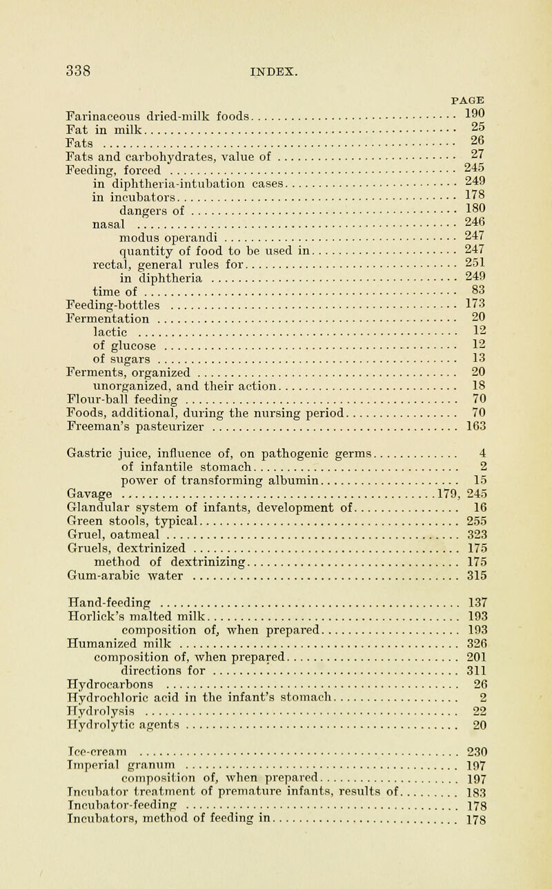 PAGE Farinaceous dried-milk foods l^f* Fat in milk 25 Fats 26 Fats and carbohydrates, value of 27 Feeding, forced 245 in diphtheria-intubation cases 249 in incubators 178 dangers of 180 nasal 246 modus operandi 247 quantity of food to be used in 247 rectal, general rules for 251 in diphtheria 249 time of 83 Feeding-bottles 173 Fermentation 20 lactic 12 of glucose 12 of sugars 13 Ferments, organized 20 unorganized, and their action 18 Flour-ball feeding 70 Foods, additional, during the nursing period 70 Freeman's pasteurizer 163 Gastric juice, influence of, on pathogenic germs 4 of infantile stomach 2 power of transforming albumin 15 Gavage 179, 245 Glandular system of infants, development of 16 Green stools, typical 255 Gruel, oatmeal 323 Gruels, dextrinized 175 method of dextrinizing 175 Gum-arabic water 315 Hand-feeding 137 Horlick's malted milk 193 composition of, when prepared 193 Humanized milk 326 composition of, when prepared 201 directions for 311 Hydrocarbons 26 Hydrochloric acid in the infant's stomach 2 Hydrolysis 22 Hydrolytic agents 20 Ice-cream 230 Imperial granum 197 composit ion of, when prepared 197 Incubator treatment of premature infants, results of 183 Incubator-feeding 178 Incubators, method of feeding in 178