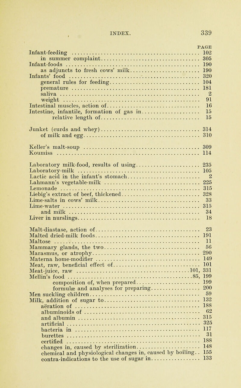 PAGE Infant-feeding 102 in summer complaint 305 Infant-foods 190 as adjuncts to fresli cows' milk 190 Infants' food 320 general rules for feeding 104 premature 181 saliva 2 weight 91 Intestinal muscles, action of 16 Intestine, infantile, formation of gas in 15 relative length of 15 Junket (curds and whey) 314 of milk and egg 310 Keller's malt-soup 309 Koumiss 114 Laboratory milk-food, results of using 235 Laboratory-milk 105 Lactic acid in the infant's stomach 2 Lahmann's vegetable-milk 225 Lemonade 315 Liebig's extract of beef, thickened 328 Lime-salts in cows' milk 33 Lime-water 315 and milk 34 Liver in nurslings 18 Malt-diastase, action of 23 Malted dried-milk foods 191 Maltose 11 Mammary glands, the two 56 Marasmus, or atrophy 290 Materna home-modifier 149 Meat, raw, beneficial effect of 101 Meat-juice, raw 101, 331 Mellin's food 85, 199 composition of, when prepared 199 formulae and analyses for preparing 200 Men suckling children 59 Milk, addition of sugar to 132 aeration of 188 albuminoids of 62 and albumin 315 artificial 325 bacteria in 117 burettes 31 certified 188 changes in, caused by sterilization 148 chemical and physiological changes in, caused by boiling. . 155 contra-indications to the use of sugar in 133