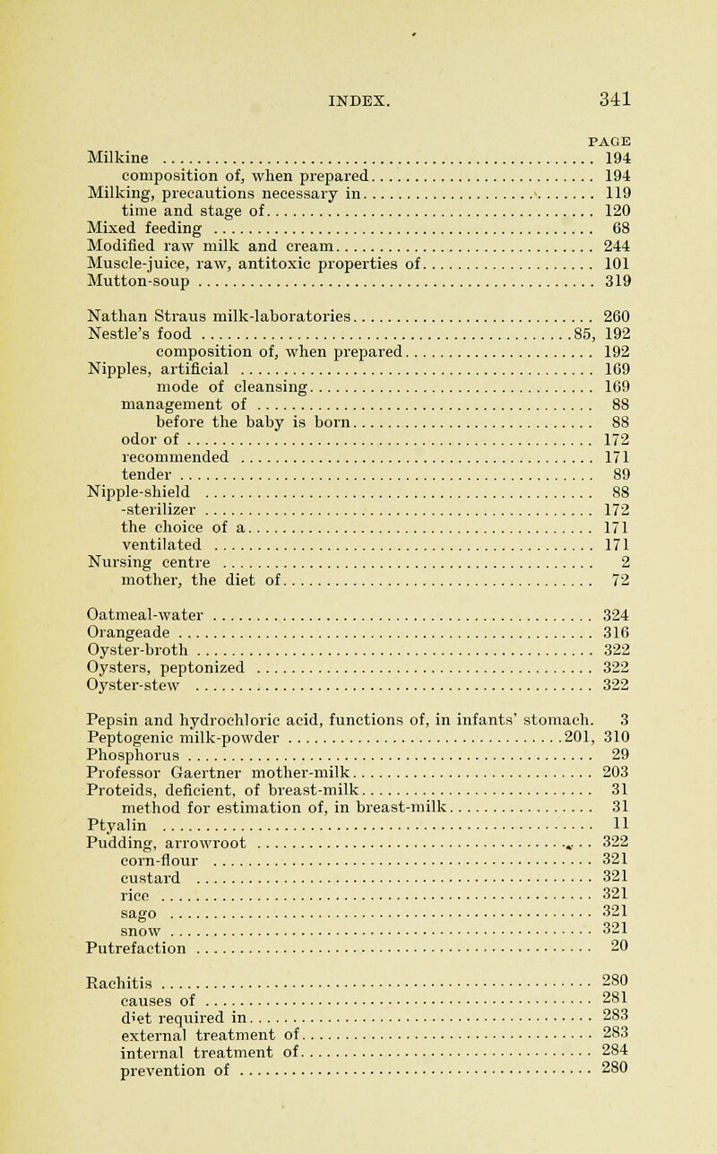 PAGE Milkine 194 composition of, when prepared 194 Milldng, precautions necessary in > 119 time and stage of 120 Mixed feeding 68 Modified raw milli and cream 244 Muscle-juice, raw, antitoxic properties of 101 Mutton-soup 319 Nathan Straus milk-laboratories 260 Nestle's food 85, 192 composition of, when prepared 192 Nipples, artificial 169 mode of cleansing 169 management of 88 before the baby is born 88 odor of 172 recommended 171 tender 89 Nipple-shield 88 -sterilizer 172 the choice of a 171 ventilated 171 Nursing centre 2 mother, the diet of 72 Oatmeal-water 324 Orangeade 316 Oyster-broth 322 Oysters, peptonized 322 Oyster-stew 322 Pepsin and hydrochloric acid, functions of, in infants' stomach. 3 Peptogenic milk-powder 201, 310 Phosphorus 29 Professor Gaertner mother-milk 203 Proteids, deficient, of breast-milk 31 method for estimation of, in breast-milk 31 Ptyalin 11 Pudding, arrowroot • • 322 corn-flour 321 custard 321 rice 321 sago 321 snow 321 Putrefaction 20 Rachitis 280 causes of 281 diet required in 283 external treatment of 283 internal treatment of 284 prevention of 280