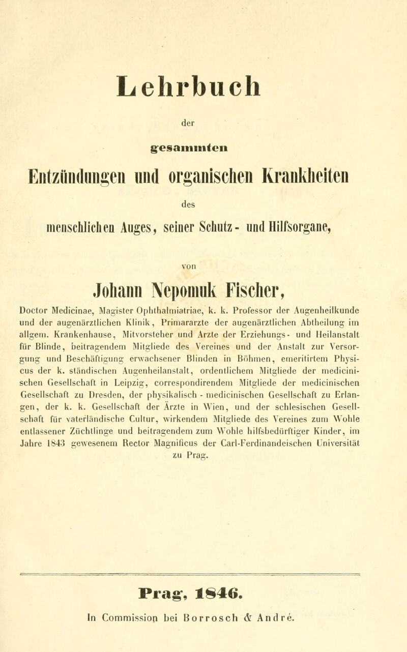 Lehrbuch der gesammten Entzündungen und organischen Krankheiten des menschlichen Auges, seiner Schutz- und Hilfsorgane, von Johann Nepoinuk Fischer, Doctor Medicinae, Magister Ophthalmiatriae, k. k. Professor der Augenheilkunde und der augenärztlichen Klinik, Primarärzte der augenärztlichen Abtheilung im allgem. Krankenhause, Mitvorsteher und Arzte der Erziehungs- und Heilanstalt für Blinde, beitragendem Mitgliede des Vereines und der Anstalt zur Versor- gung und Beschäftigung erwachsener Blinden in Böhmen, emeritirtem Physi- cus der k. ständischen Augenheilanslalt, ordentlichem Mitgliede der medicini- schen Gesellschaft in Leipzig, correspondirendem Mitgliede der medicinischen Gesellschaft zu Dresden, der physikalisch - medicinischen Gesellschaft zu Erlan- gen, der k. k. Gesellschaft der Ärzte in Wien, und der schlesischen Gesell- schaft für vaterländische Cultur, wirkendem Mitgliede des Vereines zum Wohle entlassener Züchtlinge und beitragendem zum Wohle hilfsbedürftiger Kinder, im Jahre 1843 gewesenem Rector Magnificus der Carl-Ferdinandeischen Universität zu Prair. Prag, 1846. In Commission bei Borrosch & Andre.