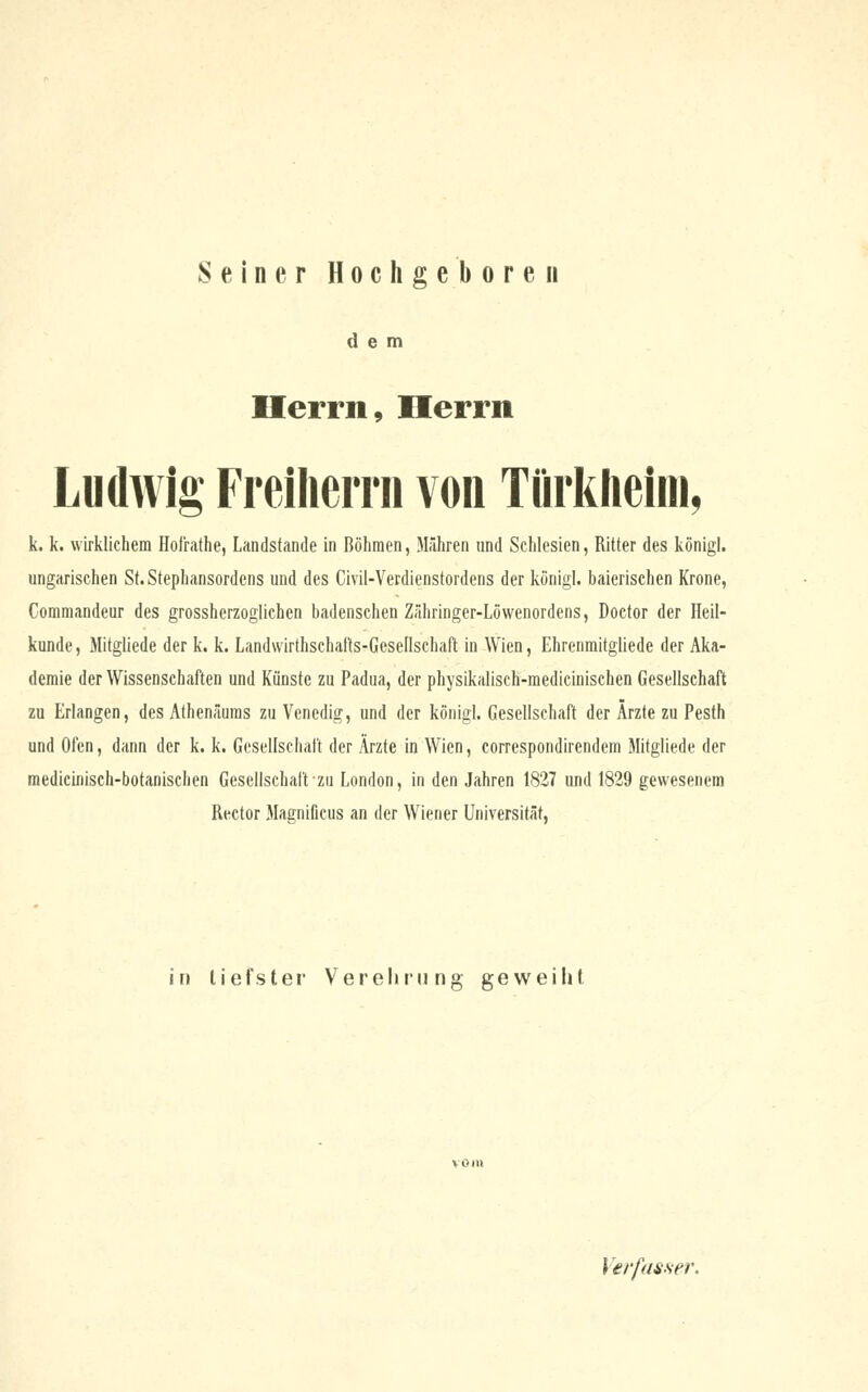 Seiner Hochgeboren dem Herrn, Herrn Ludwig FreilieiTii von TQrkheini, k. k. wirklichem Hofrathe, Landstande in Böhmen, Mähren und Schlesien, Ritter des königl. ungarischen St. Stephansordens und des Civil-Verdienstordens der königl. baierischen Krone, Commandern1 des grossherzoglichen badenschen Zähringer-Löwenordens, Doctor der Heil- kunde , Mitgliede der k. k. Landwirthschafts-Gesellschaft in Wien, Ehrenmitgliede der Aka- demie der Wissenschaften und Künste zu Padua, der physikalisch-medicinischen Gesellschaft zu Erlangen, des Athenäums zu Venedig, und der königl. Gesellschaft der Ärzte zu Pesth und Ofen, dann der k. k. Gesellschaft der Ärzte in Wien, correspondirendem Mitgliede der medicinisch-botanischen Gesellschaft zu London, in den Jahren 1827 und 1829 gewesenem Rector Magnificus an der Wiener Universität, in tiefster Verehrung geweiht Verfasser,