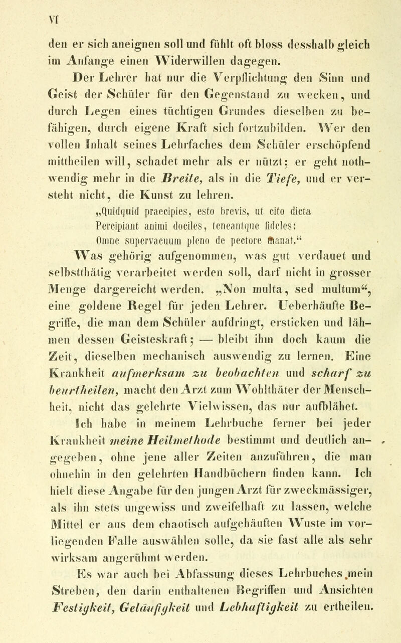 vr den er sich aneignen soll und fühlt oft bloss riesshalb gleich im Anfange einen Widerwillen dagegen. Der Lehrer hat nur die Verpflichtung den Sinn und Geist der Schüler für den Gegenstand zu wecken, und durch Legen eines tüchtigen Grundes dieselben zu be- fähigen, durch eigene Kraft sich fortzubilden. Wer den vollen Inhalt seines Lehrfaches dem Schüler erschöpfend mittheilen will, schadet mehr als er nützt; er geht noth- wendig mehr in die Breite, als iii die Tiefe, und er ver- steht nicht, die Kunst zu lehren. „Quidrjuid praecipies, esto brcvis, ut cito dicta Percipiant animi dociles, teneantque iideles: Oinne supervacuum pleno de pectore ffianat. Was gehörig aufgenommen, was gut verdauet und selbstthätig verarbeitet werden soll, darf nicht in grosser Menge dargereicht werden. „Non multa, sed multum, eine goldene Regel für jeden Lehrer. LTeberhäufte Be- griffe, die man dem Schüler aufdringt, ersticken und läh- men dessen Geisteskraft 5 — bleibt ihm doch kaum die Zeit, dieselben mechanisch auswendig zu lernen. Eine Krankheit aufmerksam zu beobachten und scharf zu beurtheilen, macht den Arzt zum Wohlthäter der Mensch- heit, nicht das gelehrte Vielwissen, das nur aufblähet. Ich habe in meinem Lehrbuche ferner bei jeder Krankheit meine Heilmethode bestimmt und deutlich an- gegeben, ohne jene aller Zeiten anzuführen, die man ohnehin in den gelehrten Handbüchern linden kann. Ich hielt diese Angabe für den jungen Arzt für zweckmässiger, als ihn stets ungewiss und zweifelhaft zu lassen, welche Mittel er aus dem chaotisch aufgehäuften Wüste im vor- liegenden Falle auswählen solle, da sie fast alle als sehr wirksam angerühmt werden. Es war auch bei Abfassung dieses Lehrbuches .mein Streben, den darin enthaltenen Begriffen und Ansichten Festigkeit, Geläufigkeit und Lebhaftigkeit zu ertheilen.