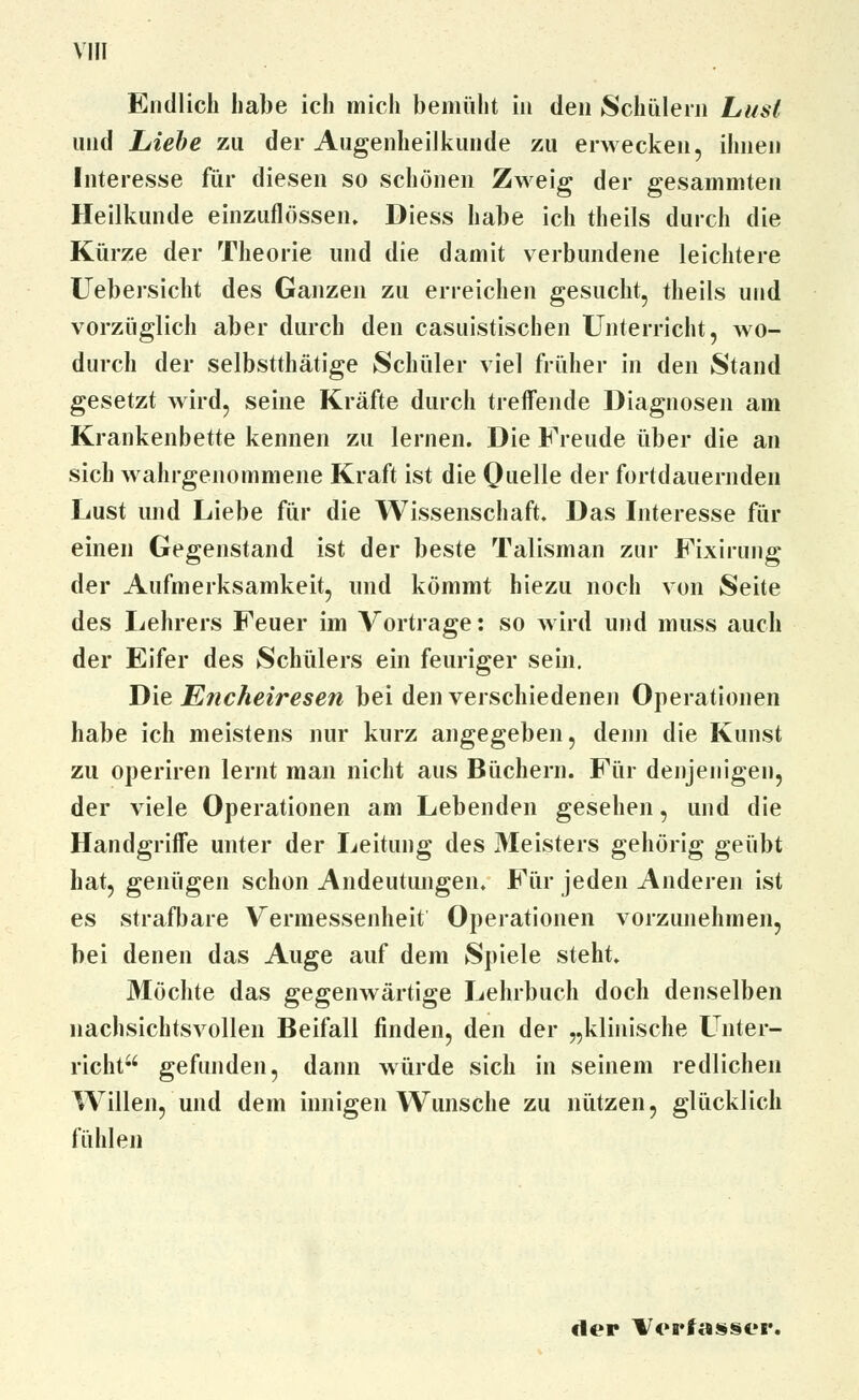 Endlich habe ich mich bemüht in den Schülern Lust und Liebe zu der Augenheilkunde zu erwecken, ihnen Interesse für diesen so schönen Zweig der gesammten Heilkunde einzuflössen» Diess habe ich theils durch die Kürze der Theorie und die damit verbundene leichtere Uebersicht des Ganzen zu erreichen gesucht, theils und vorzüglich aber durch den casuistischen Unterricht, wo- durch der selbstthätige Schüler viel früher in den Stand gesetzt wird, seine Kräfte durch treffende Diagnosen am Krankenbette kennen zu lernen. Die Freude über die an sich wahrgenommene Kraft ist die Quelle der fortdauernden Lust und Liebe für die Wissenschaft. Das Interesse für einen Gegenstand ist der beste Talisman zur Fixirung der Aufmerksamkeit, und kömmt hiezu noch von Seite des Lehrers Feuer im Vortrage: so wird und muss auch der Eifer des Schülers ein feuriger sein. Die Encheiresen bei den verschiedenen Operationen habe ich meistens nur kurz angegeben, denn die Kunst zu operiren lernt man nicht aus Büchern. Für denjenigen, der viele Operationen am Lebenden gesehen, und die Handgriffe unter der Leitung des Meisters gehörig geübt hat, genügen schon Andeutungen. Für jeden Anderen ist es strafbare Vermessenheit Operationen vorzunehmen, bei denen das Auge auf dem Spiele steht. Möchte das gegenwärtige Lehrbuch doch denselben nachsichtsvollen Beifall finden, den der „klinische Unter- richt gefunden, dann würde sich in seinem redlichen Willen, und dem innigen Wunsche zu nützen, glücklich fühlen der Verfasser.