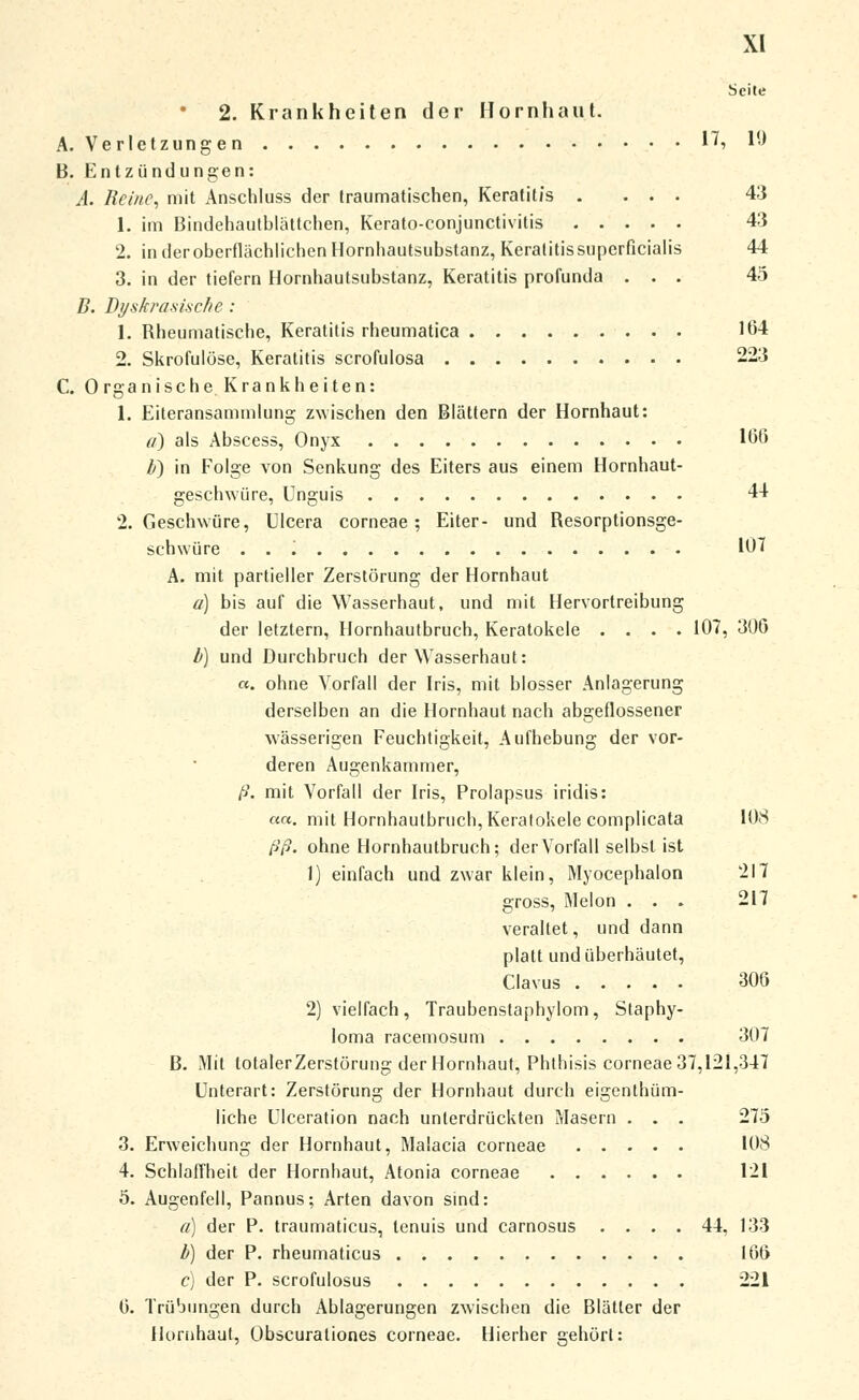 Seite 2. Krankheiten der Hornhaut. A. Verletzungen 17, 10 B. Entzündungen: A. Reine, mit Anschluss der traumatischen, Keratitis .... 43 1. im Bindehautblättchen, Kerato-conjunctivilis 43 2. in der oberflächlichen Hornhautsubstanz, Keratitis superficialis 44 3. in der tiefern Hornhautsubstanz, Keratitis profunda ... 45 B. Dyskrasi.sche : 1. Rheumatische, Keratitis rheumatica 164 2. Skrofulöse, Keratitis scrofulosa 223 C. Organische. Krankheiten: 1. Eiteransammlung zwischen den Blättern der Hornhaut: a) als Abscess, Onyx 166 b) in Folge von Senkung des Eiters aus einem Hornhaut- geschwiire, Unguis 44 2. Geschwüre, UIcera corneae; Eiter- und Resorptionsge- schwüre . . 107 A. mit partieller Zerstörung der Hornhaut a) bis auf die Wasserhaut, und mit Hervortreibung der letztern, Hornhautbruch, Keratokele .... 107, 300 b) und Durchbruch der Wasserhaut: «. ohne Vorfall der Iris, mit blosser Anlagerung derselben an die Hornhaut nach abgeflossener wässerigen Feuchtigkeit, Aufhebung der vor- deren Augenkammer, ß. mit Vorfall der Iris, Prolapsus iridis: «a. mit Hornhautbruch, Keratokele complicata 108 ßß. ohne Hornhautbruch; der Vorfall selbst ist 1) einfach und zwar klein, Myocephalon 217 gross, Melon . . . 217 veraltet, und dann platt und überhäutet, Clavus 306 2) vielfach, Traubenstaphylom, Staphy- Ioma racemosum 307 B. Mit totalerZerstörung der Hornhaut, Phthisis corneae 37,121,347 Unterart: Zerstörung der Hornhaut durch eigenthüm- liche UIceration nach unterdrückten Masern . . . 275 3. Erweichung der Hornhaut, Malacia corneae 108 4. Schlaffheit der Hornhaut, Atonia corneae 121 5. Augenfell, Pannus; Arten davon sind: a) der P. traumaticus, lenuis und carnosus .... 44, 133 b) der P. rheumaticus 166 c) der P. scrofulosus 221 0. Trübungen durch Ablagerungen zwischen die Blätter der Hornhaut, Obscurationes corneae. Hierher gehört: