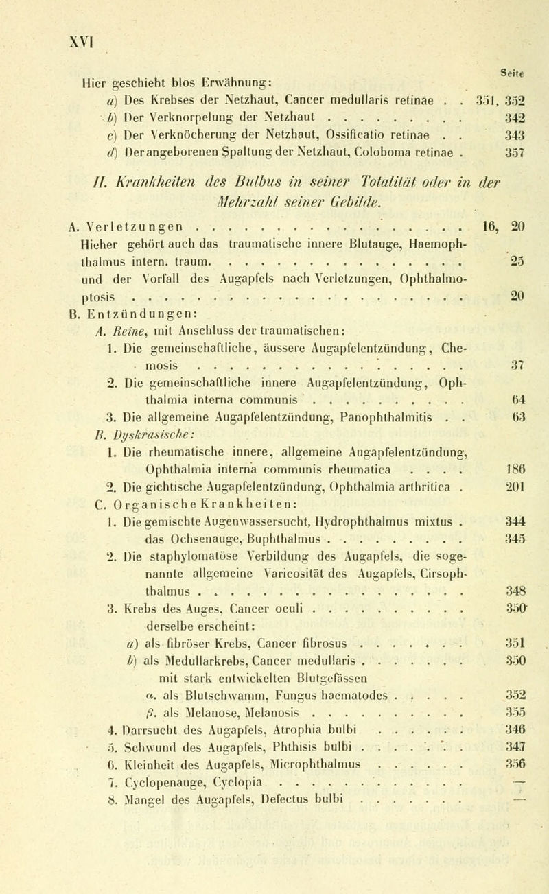 Seite Hier geschieht blos Erwähnung: a) Des Krebses der Netzhaut, Cancer medullaris retinae . . 351, 352 b) Der Verknorpelung der Netzhaut ;J42 c) Der Verknöcherung der Netzhaut, Ossificatio retinae . . 343 d) Der angeborenen Spaltung der Netzhaut, Coloboma retinae . 357 //. Krankheiten des Bulbus in seiner Totalität oder in der Mehrzahl seiner Gebilde. A. Verletzungen 16, 20 Hieher gehört auch das traumatische innere Blutauge, Haemoph- ihalmus intern, träum 25 und der Vorfall des Augapfels nach Verletzungen, Ophthalmo- ptosis , 20 B. Entzündungen: A. Reine, mit Anschluss der traumatischen: 1. Die gemeinschaftliche, äussere Augapfelentzündung, Che- ■ mosis 37 2. Die gemeinschaftliche innere Augapfelentzündung, Oph- thalmia interna communis 64 3. Die allgemeine Augapfelentzündung, Panophthalmitis . . 63 B. Dyskrasischt': 1. Die rheumatische innere, allgemeine Augapfelentzündung, Ophthalmia interna communis rheumatica .... 186 2. Die gichtische Augapfelentzündung, Ophthalmia arthritica . 201 C. Organische Krankheiten: 1. Die gemischte Augenwassersucht, Hydrophthalmus mixtus . 344 das Ochsenauge, Buphthalmus 345 2. Die staphylomatöse Verbildung des Augapfels, die soge- nannte allgemeine Varicosilät des Augapfels, Cirsoph- thalmus 348 3. Krebs des Auges, Cancer oculi 350 derselbe erscheint: ä) als fibröser Krebs, Cancer fibrosus 351 b) als Medullarkrebs, Cancer medullaris 350 mit stark entwickelten Blutgefässen a. als Blutschwamm, Fungus haematodes ..... 352 ß. als Melanose, Melanosis 355 4. Darrsucht des Augapfels, Atrophia bulbi 346 5. Schwund des Augapfels, Phthisis bulbi .,...'.. 347 fi. Kleinheit des Augapfels, Microphthalmus 356 7. Cyclopenauge, Cyclopia — 8. Mangel des Augapfels, Defectus bulbi —