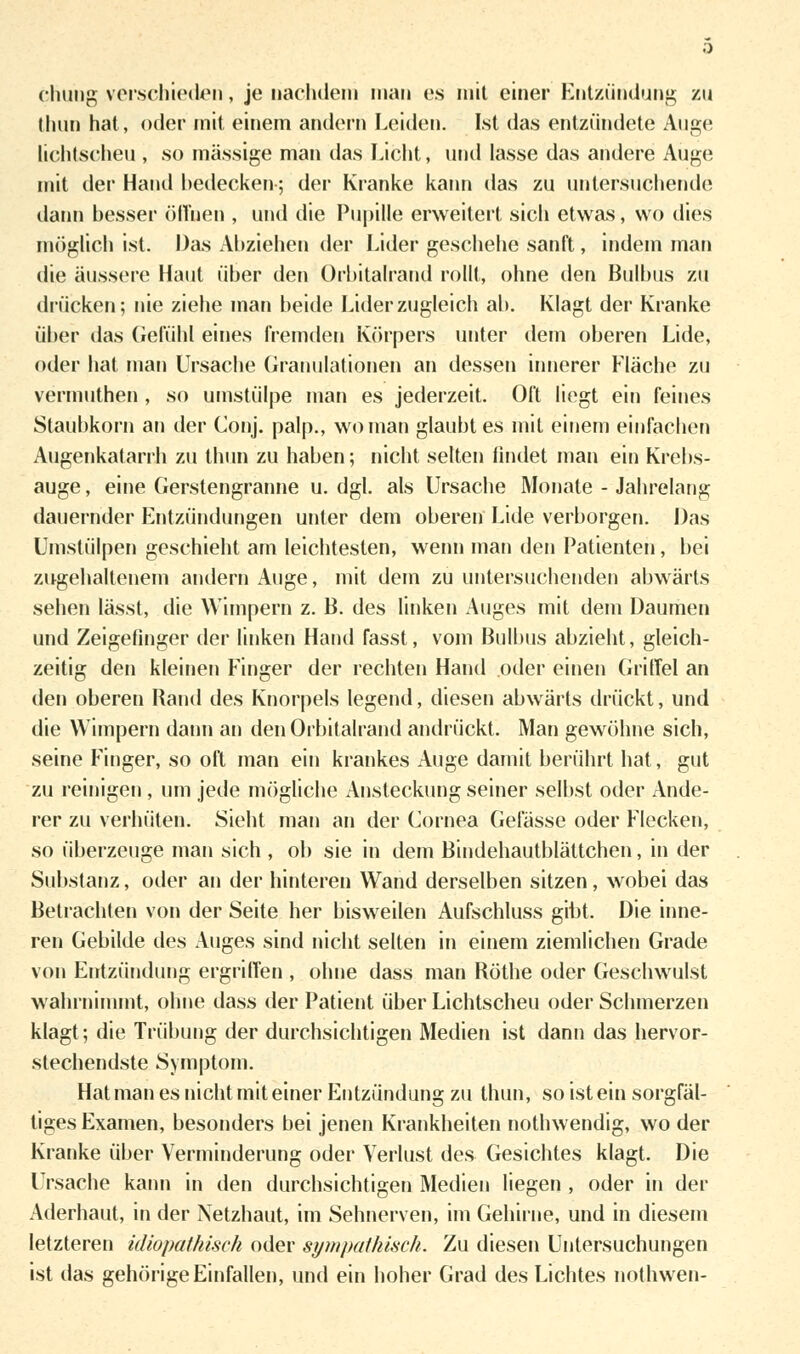 chung verschieden, je nachdem mau es mit einer Entzündung zu dum hat, oder mit einem andern Leiden. Ist das entzündete Aus;«» Lichtscheu , so massige man das Licht, und lasse das andere Auge mit der Hand bedecken; der Kranke kann das zu untersuchende dann besser öffnen , und die Pupille erweitert sich etwas, wo dies möglich ist. Das Abziehen der Lider geschehe sanft, indem man die äussere Haut über den Orbitalrand rollt, ohne den Bulbus zu drücken; nie ziehe man beide Lider zugleich ab. Klagt der Kranke über das Gefühl eines fremden Körpers unter dem oberen Lide, oder hat man Ursache Granulationen an dessen innerer Fläche zu vermuthen , so umstülpe man es jederzeit. Oft liegt ein feines Staubkorn ati der Conj. palp., wo man glaubt es mit einem einfachen Augenkatarrh zu thun zu haben; nicht selten findet man ein Krebs- auge , eine Gerstengranne u. dgl. als Ursache Monate - Jahrelang dauernder Entzündungen unter dem oberen Lide verborgen. Das Umstülpen geschieht am leichtesten, wenn man den Patienten, bei zugehaltenem andern Auge, mit dem zu untersuchenden abwärts sehen lässt, die Wimpern z. B. des linken Auges mit dem Daumen und Zeigefinger der linken Hand fasst, vom Bulbus abzieht, gleich- zeitig den kleinen Finger der rechten Hand oder einen Griffel an den oberen Rand des Knorpels legend, diesen abwärts drückt, und die Wimpern dann an den Orbitalrand andrückt. Man gewöhne sich, seine Finger, so oft man ein krankes Auge damit berührt hat, gut zu reinigen, um jede mögliche Ansteckung seiner selbst oder Ande- rer zu verhüten. Sieht man an der Cornea Gelasse oder Flecken, so überzeuge man sich , ob sie in dem Bindehautblättchen, in der Substanz, oder an der hinteren Wand derselben sitzen, wobei das Betrachten von der Seite her bisweilen Aufschluss gibt. Die inne- ren Gebilde des Auges sind nicht selten in einem ziemlichen Grade von Entzündung ergriffen , ohne dass man Röthe oder Geschwulst wahrnimmt, ohne dass der Patient über Lichtscheu oder Schmerzen klagt; die Trübung der durchsichtigen Medien ist dann das hervor- stechendste Symptom. Hat man es nicht mit einer Entzündung zu thun, so ist ein sorgfäl- tiges Examen, besonders bei jenen Krankheiten nothwendig, wo der Kranke über Verminderung oder Verlust des Gesichtes klagt. Die Ursache kann in den durchsichtigen Medien liegen , oder in der Aderhaut, in der Netzhaut, im Sehnerven, im Gehirne, und in diesem letzteren idiopathisch oder sympathisch. Zu diesen Untersuchungen ist das gehörige Einfallen, und ein hoher Grad des Lichtes nothwen-