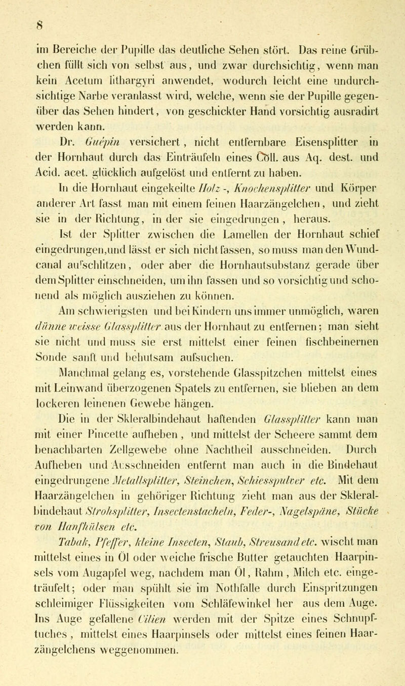 im Bereiche der Pupille das deutliche Sehen stört. Das reine Grüb- chen füllt sich von selbst aus, und zwar durchsichtig, wenn man kein Acetum lithargyri anwendet, wodurch leicht eine undurch- sichtige Narbe veranlasst wird, welche, wenn sie der Pupille gegen- über das Sehen hindert, von geschickter Hand vorsichtig ausradirt werden kann. Dr. Guepin versichert, nicht entfernbare Eisensplitter in der Hornhaut durch das Einträufeln eines Coli, aus Aq. dest. und Acid. acet. glücklich aufgelöst und entfernt zu haben. In die Hornhaut eingekeilte Holz -, Knochensplitter und Körper anderer Art fasst man mit einem feinen Haarzängelchen, und zieht sie in der Richtung, in der sie eingedrungen, heraus. Ist der Splitter zwischen die Lamellen der Hornhaut schief eingedrungen,und lässt er sich nicht fassen, somuss mandenWund- canal au'schlitzen, oder aber die Hornhautsubstanz gerade über dem Splitter einschneiden, um ihn fassen und so vorsichtig und scho- nend als möglich ausziehen zu können. Am schwierigsten und bei Kindern uns immer unmöglich, waren dünne weisse Glassplitler aus der Hornhaut zu entfernen; man sieht sie nicht und muss sie erst mittelst einer feinen fischbeinernen Sonde sanft und behutsam aufsuchen. Manchmal gelang es, vorstehende Glasspitzchen mittelst eines mit Leinwand überzogenen Spatels zu entfernen, sie blieben an dem lockeren leinenen Gewebe hängen. Die in der Skleralbindehaut haftenden Glassplitter kann man mit einer Pincetle aufheben , und mittelst der Scheere sammt dem benachbarten Zellgewebe ohne Nachtheil ausschneiden. Durch Aufheben und Ausschneiden entfernt man auch in die Bindehaut eingedrungene Melallsplitler, Steinchen, Schiesspulcer etc. Mit dem Haarzängelchen in gehöriger Richtung zieht man aus der Skleral- bindehaut Strohsplitter, Insectenstacheln, Feder-, Nagelspäne, Stäche von Hanf hülsen etc. Tabak, Pfeffer, kleine Insecfen, Staub, Streusand etc. wischt man mittelst eines in Öl oder weiche frische Butter getauchten Haarpin- sels vom Augapfel weg, nachdem man Öl, Rahm , Milch etc. einge- träufelt; oder man spühlt sie im Nothfalle durch Einspritzungen schleimiger Flüssigkeiten vom Schläfewinkel her aus dem Auge. Ins Auge gefallene Vitien werden mit der Spitze eines Schnupf- tuches , mittelst eines Haarpinsels oder mittelst eines feinen Haar- zängelchens weggenommen.