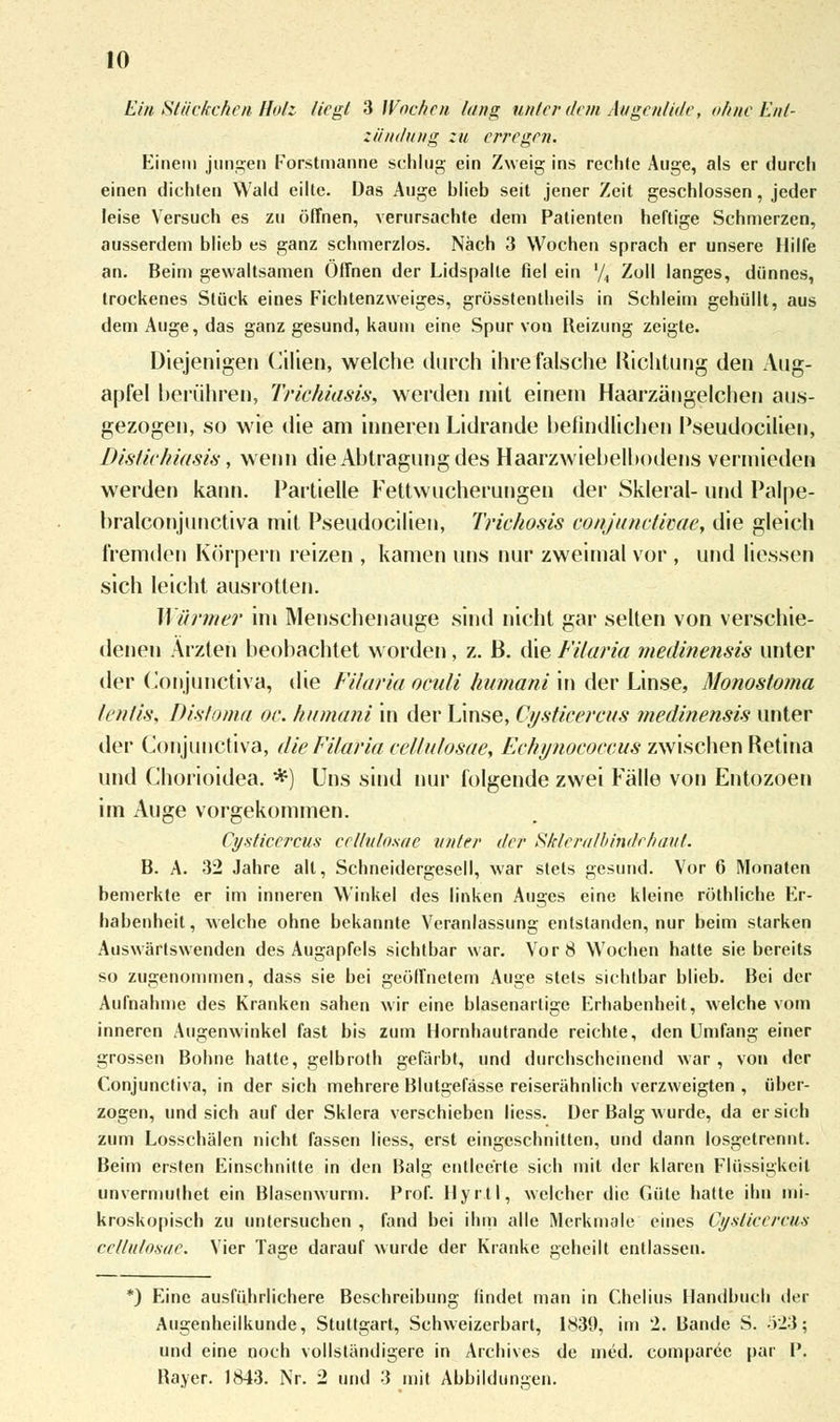 Ein Stückchen Holz liegt 3 Wochen lang unter dem Augenlide, ohne Ent- zündung zu erregen. Einein jungen Forstmanne schlug ein Zweig ins rechte Auge, als er durch einen dichten Wald eilte. Das Auge hlieb seit jener Zeit geschlossen, jeder leise Versuch es zu öffnen, verursachte dem Patienten heftige Schmerzen, ausserdem blieb es ganz schmerzlos. Nach 3 Wochen sprach er unsere Hilfe an. Beim gewaltsamen Offnen der Lidspalte fiel ein '/, Zoll langes, dünnes, trockenes Stück eines Fichtenzweiges, grösstenteils in Schleim gehüllt, aus dem Auge, das ganz gesund, kaum eine Spur von Reizung zeigte. Diejenigen Cilien, welche durch ihre falsche Richtung den Aug- apfel berühren, Triehiasis, werden mit einem Haarzängelchen aus- gezogen, so wie die am inneren Lidrande befindlichen Pseudocilien, Distiehiasis, wenn die Abtragung des Haarzwiebelbodens vermieden werden kann. Partielle Fettwucherungen der Skleral- und Palpe- bralconjunctiva mit Pseudocilien, Trichosis conjunctivae, die gleich fremden Körpern reizen , kamen uns nur zweimal vor , und Hessen sich leicht ausrotten. Wiiymer im Menschenauge sind nicht gar selten von verschie- denen Ärzten beobachtet worden, z. B. die Filaria medinensis unter der Conjunctiva, die Filaria oculi humani in der Linse, Monostoma lentis, Distöma oc. humani in der Linse, Cysticercus medinensis unter der Conjunctiva, die Filaria cellulosae, Echynococcus zwischen Retina und Chorioidea. *) Uns sind nur folgende zwei Fälle von Entozoen im Auge vorgekommen. Cysticercus cellulosae unter der Skleralbindehaut. B. A. 32 Jahre all, Schneidergesell, war stets gesund. Vor 6 Monaten bemerkte er im inneren Winkel des linken Auges eine kleine röthliehe Er- habenheit, welche ohne bekannte Veranlassung entstanden, nur beim starken Auswärtswenden des Augapfels sichtbar war. Vor 8 Wochen hatte sie bereits so zugenommen, dass sie bei geöffnetem Auge stets sichtbar blieb. Bei der Aufnahme des Kranken sahen wir eine blasenartige Erhabenheit, welche vom inneren Augenwinkel fast bis zum Hornhautrande reichte, den Umfang einer grossen Bohne hatte, gelbroth gefärbt, und durchscheinend war, von der Conjunctiva, in der sich mehrere Blutgefässe reiserähnlich verzweigten , über- zogen, und sich auf der Sklera verschieben liess. Der Balg wurde, da ersieh zum Lossehälen nicht fassen liess, erst eingeschnitten, und dann losgetrennt. Beim ersten Einschnitte in den Balg entleerte sich mit der klaren Flüssigkeil unvermulhet ein Blasenwurm. Prof. Hyrtl, welcher die Güte hatte ihn mi- kroskopisch zu untersuchen , fand bei ihm alle Merkmale eines Cysticercus cellulosae. Vier Tage darauf wurde der Kranke geheilt entlassen. *) Eine ausführlichere Beschreibung findet man in Chelius Handbuch der Augenheilkunde, Stuttgart, Schweizerbart, 1830, im 2. Bande S. 523; und eine noch vollständigere in Archives de med. comparee par P. Bayer. 1843. Nr. 2 und 3 mit Abbildungen.