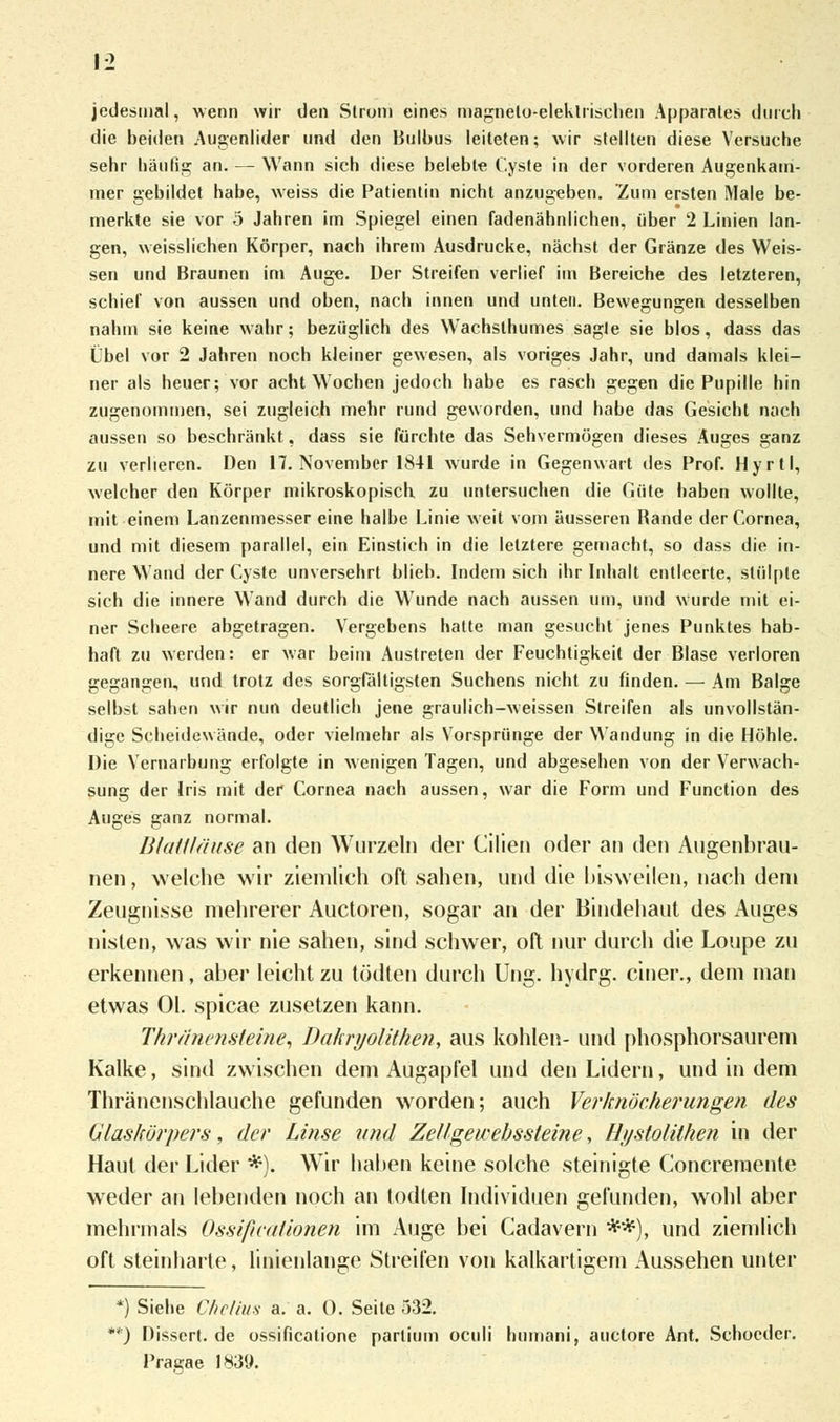jedesmal, wenn wir den Strom eines magnelo-eleklrischen Apparates durch die beiden Augenlider und den Bulbus leiteten; wir stellten diese Versuche sehr häutig an. — Wann sich diese belebte Cyste in der vorderen Augenkam- mer gebildet habe, weiss die Patientin nicht anzugeben. Zum ersten Male be- merkte sie vor 5 Jahren im Spiegel einen fadenähnlichen, über 2 Linien lan- gen, weisslichen Körper, nach ihrem Ausdrucke, nächst der Gränze des Weis- sen und Braunen im Auge. Der Streifen verlief im Bereiche des letzteren, schief von aussen und oben, nach innen und unten. Bewegungen desselben nahm sie keine wahr; bezüglich des Wachslhumes sagte sie blos, dass das Übel vor 2 Jahren noch kleiner gewesen, als voriges Jahr, und damals klei- ner als heuer; vor acht Wochen jedoch habe es rasch gegen die Pupille hin zugenommen, sei zugleich mehr rund geworden, und habe das Gesicht nach aussen so beschränkt, dass sie fürchte das Sehvermögen dieses Auges ganz zu verlieren. Den 17. November 1841 wurde in Gegenwart des Prof. Hyrtl, welcher den Körper mikroskopiscb zu untersuchen die Güte haben wollte, mit einem Lanzenmesser eine halbe Linie weit vom äusseren Bande der Cornea, und mit diesem parallel, ein Einstich in die letztere gemacht, so dass die in- nere Wand der Cyste unversehrt blieb. Indem sich ihr Inhalt entleerte, stülpte sich die innere Wand durch die Wunde nach aussen um, und wurde mit ei- ner Scheere abgetragen. Vergebens hatte man gesucht jenes Punktes hab- haft zu werden: er war beim Austreten der Feuchtigkeit der Blase verloren gegangen, und trotz des sorgfältigsten Suchens nicht zu finden. — Am Balge selbst sahen wir nun deutlich jene graulich-weissen Streifen als unvollstän- dige Scheidewände, oder vielmehr als Vorsprünge der Wandung in die Höhle. Die Vernarbung erfolgte in wenigen Tagen, und abgesehen von der Verwach- sung der Iris mit der Cornea nach aussen, war die Form und Function des Auges ganz normal. Blattläuse an den Wurzeln der Cilien oder an den Augenbrau- nen, welche wir ziemlich oft sahen, und die bisweilen, nach dem Zeugnisse mehrerer Auetoren, sogar an der Bindehaut des Auges nisten, was wir nie sahen, sind schwer, oft nur durch die Loupe zu erkennen, aber leicht zu tödten durch Ung. hydrg. einer., dem man etwas Ol. spicae zusetzen kann. Thränensteine, Dahryolithen, aus kohlen- und phosphorsaurem Kalke, sind zwischen dem Augapfel und den Lidern, und in dem Thränenschlauche gefunden worden; auch Verknöcherungen des Glaskörpers, der Linse und Zellgewebssteine, Hystolithen in der Haut der Lider *). Wir haben keine solche steinigte Concremente weder an lebenden noch an lodten Individuen gefunden, wohl aber mehrmals Ossificätionen im Auge bei Cadavern **), und ziemlich oft steinharte, linienlange Streifen von kalkartigem Aussehen unter *) Siehe Chclius a. a. 0. Seite 532. *) Dissert. de ossificatione partium oculi humani, auetore Ant. Schoeder. Pragae 1839.
