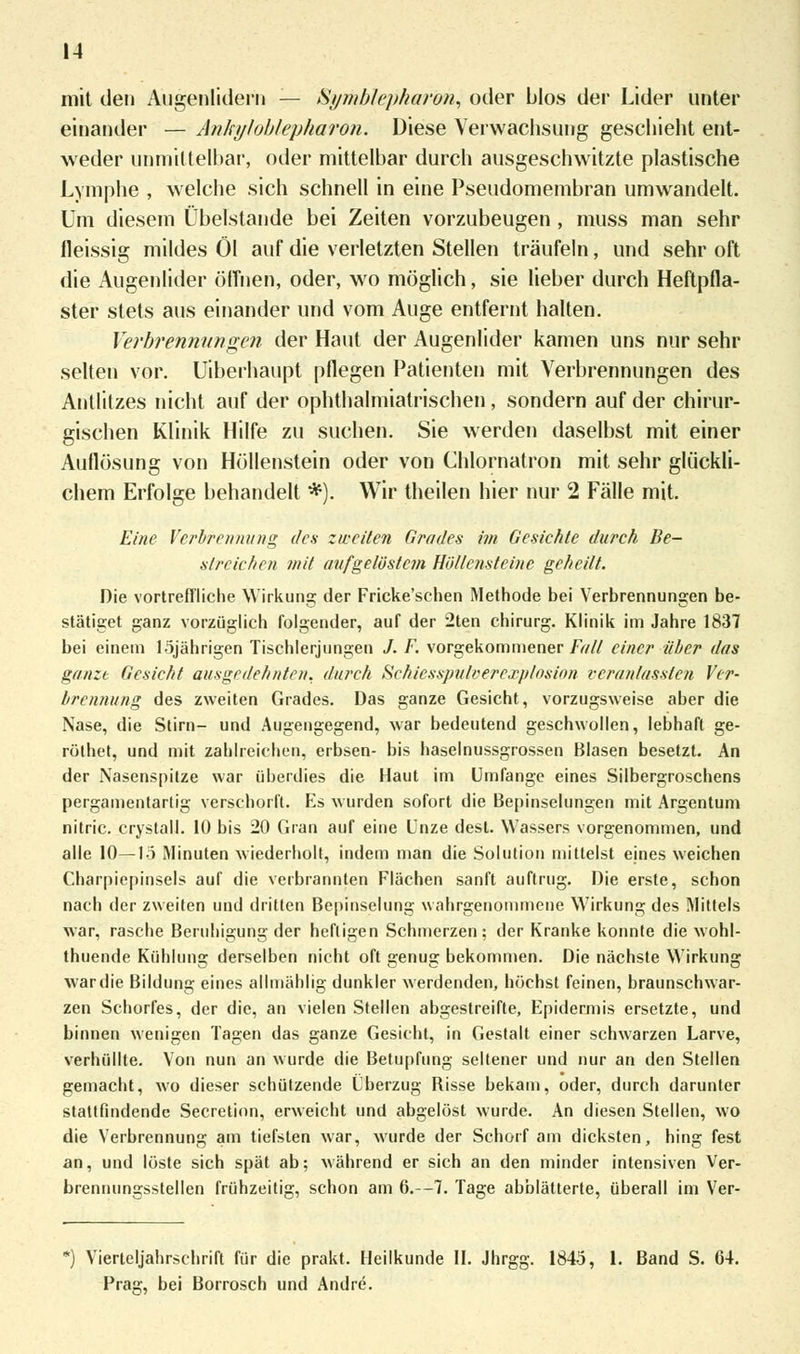 mit den Augenlidern — Symblepharon, oder blos der Lider unter einander — Anlnjloblepharon. Diese Verwachsung geschieht ent- weder unmittelbar, oder mittelbar durch ausgeschwitzte plastische Lymphe , welche sich schnell in eine Pseudomembran umwandelt. Um diesem Übelstande bei Zeiten vorzubeugen , muss man sehr fleissig mildes Öl auf die verletzten Stellen träufeln, und sehr oft die Augenlider öffnen, oder, wo möglich, sie lieber durch Heftpfla- ster stets aus einander und vom Auge entfernt halten. Verbrennungen der Haut der Augenlider kamen uns nur sehr selten vor. Uiberhaupt pflegen Patienten mit Verbrennungen des Antlitzes nicht auf der ophthalmiatrischen, sondern auf der chirur- gischen Klinik Hilfe zu suchen. Sie werden daselbst mit einer Auflösung von Höllenstein oder von Chlornatron mit sehr glückli- chem Erfolge behandelt *). Wir theilen hier nur 2 Fälle mit. Eine Verbrennung des zweiten Grades im Gesichte durch Be- streichen mit aufgelöstem Höllensteine geheilt. Die vortreffliche Wirkung der Fricke'schen Methode bei Verbrennungen be- stätiget ganz vorzüglich folgender, auf der 2ten Chirurg. Klinik im Jahre 1837 bei einem löjährigen Tischlerjungen J. F. vorgekommener Fall einer über das ganze Gesicht ausgedehnten, durch Schiesspulvercxplosion veranlassten Ver- brennung des zweiten Grades. Das ganze Gesicht, vorzugsweise aber die Nase, die Stirn- und Augengegend, war bedeutend geschwollen, lebhaft ge- rölhet, und mit zahlreichen, erbsen- bis haselnussgrossen Blasen besetzt. An der Nasenspitze war überdies die Haut im Umfange eines Silbergroschens pergamentartig verschorft. Es wurden sofort die Bepinselungen mit Argentum nitric. crystall. 10 bis 20 Gran auf eine Unze dest. Wassers vorgenommen, und alle 10—1-5 Minuten wiederholt, indem man die Solution mittelst eines weichen Charpiepinsels auf die verbrannten Flächen sanft auftrug. Die erste, schon nach der zweiten und dritten Bepinselung wahrgenommene Wirkung des Mittels war, rasche Beruhigung der heftigen Schmerzen; der Kranke konnte die wohl- thuende Kühlung derselben nicht oft genug bekommen. Die nächste Wirkung war die Bildung eines allmählig dunkler werdenden, höchst feinen, braunschwar- zen Schorfes, der die, an vielen Stellen abgestreifte, Epidermis ersetzte, und binnen wenigen Tagen das ganze Gesicht, in Gestalt einer schwarzen Larve, verhüllte. Von nun an wurde die Betupfung seltener und nur an den Stellen gemacht, wo dieser schützende Überzug Risse bekam, oder, durch darunter stattfindende Secretion, erweicht und abgelöst wurde. An diesen Stellen, wo die Verbrennung am tiefsten war, wurde der Schorf am dicksten, hing fest an, und löste sich spät ab; während er sich an den minder intensiven Ver- brennungsstellen frühzeitig, schon am 6.—7. Tage abblätterte, überall im Ver- *) Vierteljahrschrift für die prakt. Heilkunde II. Jhrgg. 1845, 1. Band S. 64. Prag, bei Borrosch und Andre.