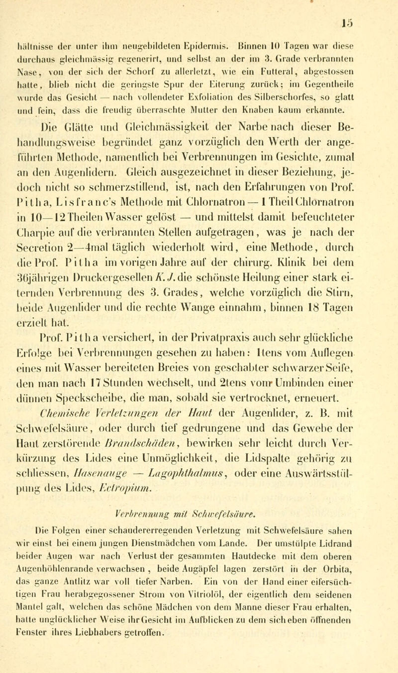 13 hältnisse der unter ihm neugebildeten Epidermis. Binnen 10 Tagen war diese durchaus gleichmässig regenerirt, und selbst an der im 3. Grade verbrannten Nase, von der sich der Schorf zu allerletzt, wie ein Futteral, abgestossen hatte, blieb nicht die geringste Spur der Eiterung zurück; im Gegentheile wurde das Gesiebt — nach vollendeter Exfoliation des Silberschorfes, so glatt und fein, dass die freudig überraschte Mutter den Knaben kaum erkannte. Die (ilätte und Gleichmässigkeit der Narbe nach dieser Be- handlungsweise begründet ganz vorzüglich den Werth der ange- führten Methode, namentlich bei Verbrennungen im Gesichte, zumal an i\en Augenlidern. Gleich ausgezeichnet in dieser Beziehung, je- doch nicht so schmerzstillend, ist, nach den Erfahrungen von Prof. Pitha, Lisfranc's Methode mit Chlornatron — iTheilChlörnatron in 10—12 Theilen Wasser gelöst — und mittelst damit befeuchteter Charpte auf die verbrannten Stellen aufgetragen, was je nach der Secretion 2—4mal täglich wiederholt wird, eine Methode, durch die Prof. Pitha im vorigen Jahre auf der chirurg. Klinik bei dem •3(ijälirigen Druckergesellen K. J. die schönste Heilung einer stark ei- ternden Verbrennung des 3. Grades, welche vorzüglich die Stirn, beide Augenlider und die rechte Wange einnahm, binnen 18 Tagen erzielt hat. Prof. Pitha versichert, in der Privatpraxis auch sehr glückliche Erfolge bei Verbrennungen gesehen zu haben: ltens vom Auflegen eines mit Wasser bereiteten Breies von geschabter schwarzer Seife, den man nach 17 Stunden wechselt, und 2tens vom* Umbinden einer dünnen Speckscheibe, die man, sobald sie vertrocknet, erneuert. Chemische Verletzungen der Haut der Augenlider, z. B. mit Schwefelsäure, oder durch tief gedrungene und das Gewebe der Haut zerstörende Brandschäden, bewirken sehr leicht durch Ver- kürzung des Lides eine Unmöglichkeit, die Lidspalte gehörig zu schliessen, Hasenauge — Lagophthalmus, oder eine Auswärtsstül- pung des Lides, Ectropium. Verbrennung mit Schwefelsäure. Die Folgen einer schaudererregenden Verletzung mit Schwefelsäure sahen wir einst bei einem jungen Dienstmädchen vom Lande. Der umstülpte Lidrand beider Augen war nach Verlust der gesammten Hautdecke mit dem oberen Augenhöhlenrande verwachsen , beide Augäpfel lagen zerstört in der Orbita, das ganze Antlitz war voll tiefer Narben. Ein von der Hand einer eifersüch- tigen Frau herabgegossener Strom von Vitriolöl, der eigentlich dem seidenen Mantel galt, welchen das schöne Mädchen von dem Manne dieser Frau erhalten, halte unglücklicher Weise ihr Gesicht im Aufblicken zu dem sich eben öffnenden Fensler ihres Liebhabers getroffen.