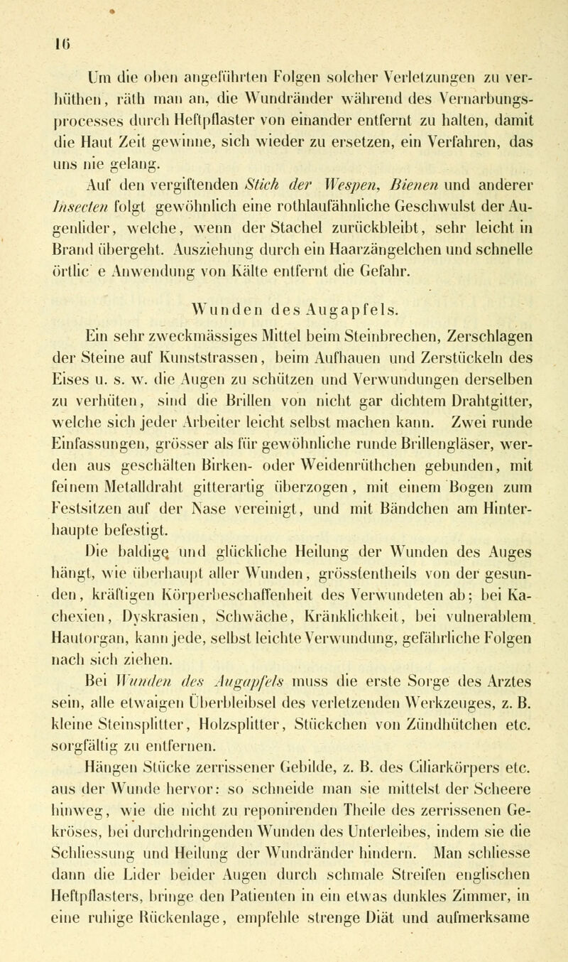 Um die oben angeführten Folgen solcher Verletzungen zu ver- hüthen, räth man an, die Wundränder während des Vernarbungs- processes durch Heftpflaster von einander entfernt zu halten, damit die Haut Zeit gewinne, sich wieder zu ersetzen, ein Verfahren, das uns nie gelang. Auf den vergiftenden Stich der Wespen, Bienen und anderer lnsecten folgt gewöhnlich eine rothlaufähnliche Geschwulst der Au- genlider, welche, wenn der Stachel zurückbleibt, sehr leicht in Brand übergeht. Ausziehung durch ein Haarzängelchen und schnelle örtlic e Anwendung von Kälte entfernt die Gefahr. Wunden d e s A u g a p f e 1 s. Ein sehr zweckmässiges Mittel beim Steinbrechen, Zerschlagen der Steine auf Kunststrassen, beim Aufhauen und Zerstückeln des Eises u. s. w. die Augen zu schützen und Verwundungen derselben zu verhüten, sind die Brillen von nicht gar dichtem Drahtgitter, welche sich jeder Arbeiter leicht selbst machen kann. Zwei runde Einfassungen, grösser als für gewöhnliche runde Brillengläser, wer- den aus geschälten Birken- oder Weidenrüthchen gebunden, mit feinem Metalldraht gitterartig überzogen , mit einem Bogen zum Festsitzen auf der Nase vereinigt, und mit Bändchen am Hinter- haupte befestigt. Die baldige, und glückliche Heilung der Wunden des Auges hängt, wie überhaupt aller Wunden, grösstentheils von der gesun- den, kräftigen Körperbeschaffenheit des Verwundeten ab; bei Ka- chexien, Dyskrasien, Schwäche, Kränklichkeit, bei vulnerablem. Haulorgan, kann jede, selbst leichte Verwundung, gefährliche Folgen nach sich ziehen. Bei Wunden des Augapfels muss die erste Sorge des Arztes sein, alle etwaigen Überbleibsel des verletzenden Werkzeuges, z. B. kleine Steinsplitter, Holzsplitter, Stückchen von Zündhütchen etc. sorgfältig zu entfernen. Hängen Stücke zerrissener Gebilde, z. B. des Ciliarkörpers etc. aus der Wunde hervor: so schneide man sie mittelst der Scheere hinweg, wie die nicht zu reponirenden Theile des zerrissenen Ge- kröses, bei durchdringenden Wunden des Unterleibes, indem sie die Schliessung und Heilung der Wundränder hindern. Man schliesse dann die Lider beider iVugen durch schmale Streifen englischen Heftpflasters, bringe den Patienten in ein etwas dunkles Zimmer, in eine ruhige Rückenlage, empfehle strenge Diät und aufmerksame