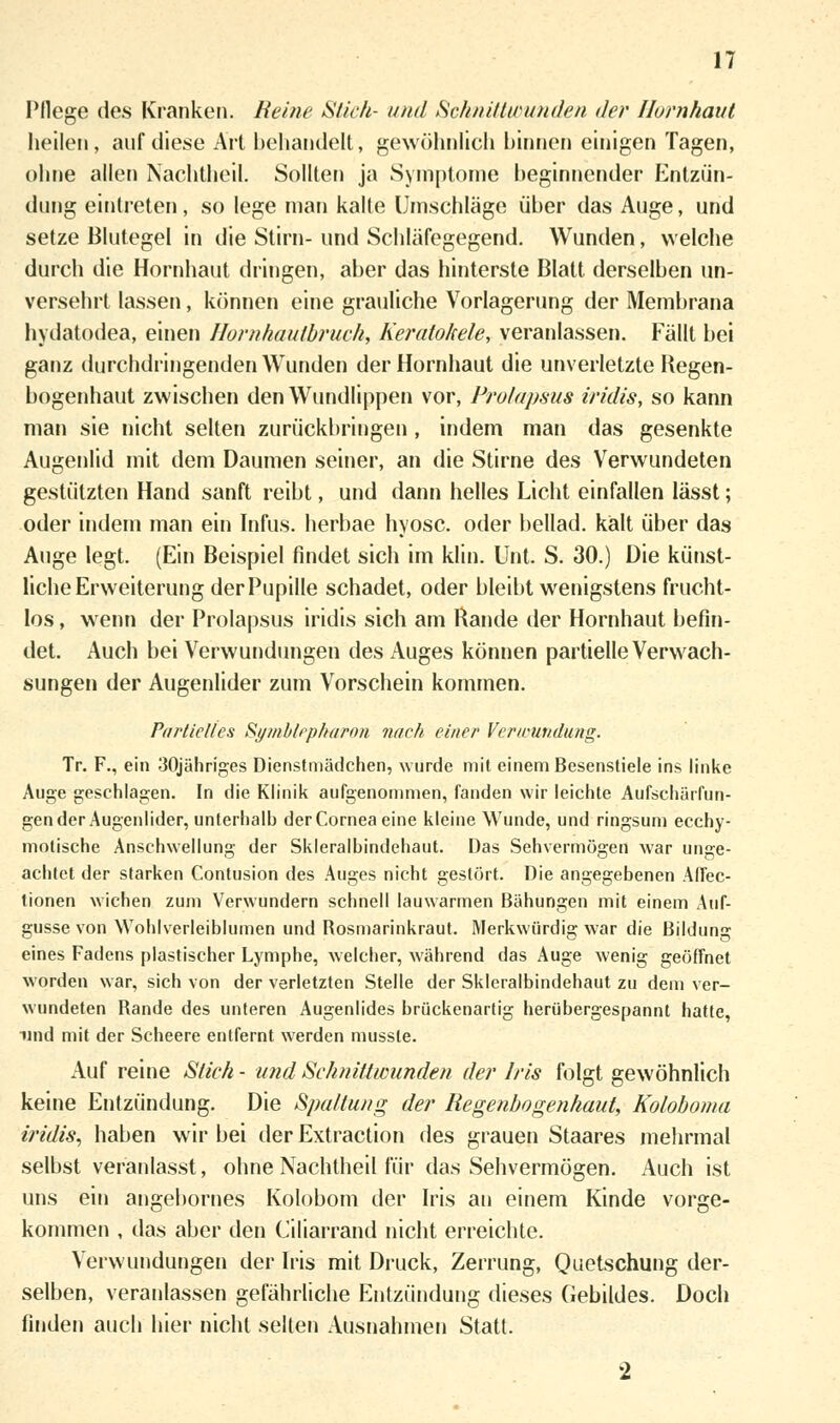 Pflege des Kranken. Reine Stich- und Schnittwunden der Hornhaut heilen, auf diese Art behandelt, gewöhnlich hinnen einigen Tagen, ohne allen Nachtheil. Sollten ja Symptome beginnender Entzün- dung eintreten, so lege man kalte Umschläge über das Auge, und setze Blutegel in die Stirn- und Schläfegegend. Wunden, welche durch die Hornhaut dringen, aber das hinterste Blatt derselben un- versehrt lassen, können eine grauliche Vorlagerung der Membrana hydatodea, einen Hornhautbruch, Keratohele, veranlassen. Fällt bei ganz durchdringenden Wunden der Hornhaut die unverletzte Regen- bogenhaut zwischen den Wundlippen vor, Prolapsus iridis, so kann man sie nicht selten zurückbringen , indem man das gesenkte Augenlid mit dem Daumen seiner, an die Stirne des Verwundeten gestützten Hand sanft reibt, und dann helles Licht einfallen lässt; oder indem man ein Infus, herbae hyosc. oder bellad. kalt über das Auge legt. (Ein Beispiel findet sich im klin. Unt. S. 30.) Die künst- liche Erweiterung der Pupille schadet, oder bleibt wenigstens frucht- los , wenn der Prolapsus iridis sich am Rande der Hornhaut befin- det. Auch bei Verwundungen des Auges können partielle Verwach- sungen der Augenlider zum Vorschein kommen. Partielles Symblepharon nach einer Verwundung. Tr. F., ein 30jähriges Dienstmädchen, wurde mit einem Besenstiele ins linke Auge geschlagen. In die Klinik aufgenommen, fanden wir leichte Aufschärfun- gen der Augenlider, unterhalb der Cornea eine kleine Wunde, und ringsum ecehy- molische Anschwellung der Skleralbindehaut. Das Sehvermögen war unge- achtet der starken Contusion des Auges nicht gestört. Die angegebenen Affec- tionen wichen zum Verwundern schnell lauwarmen Bähungen mit einem Auf- güsse von Wohlverleiblumen und Bosmarinkraut. Merkwürdig war die Bildung eines Fadens plastischer Lymphe, welcher, während das Auge wenig geöffnet worden war, sich von der verletzten Stelle der Skleralbindehaut zu dem ver- wundeten Bande des unteren Augenlides brückenartig herübergespannt hatte, und mit der Scheere entfernt werden mussle. Auf reine Stich- und Schnittwunden der Iris folgt gewöhnlich keine Entzündung. Die Spaltung der Regenbogenhaut, Koloboma iridis, haben wir bei der Extraction des grauen Staares mehrmal selbst veranlasst, ohne Nachtheil für das Sehvermögen. Auch ist uns ein angebornes Kolobom der Iris an einem Kinde vorge- kommen , das aber den Ciliarrand nicht erreichte. Verwundungen der Iris mit Druck, Zerrung, Quetschung der- selben, veranlassen gefährliche Entzündung dieses Gebildes. Doch finden auch hier nicht selten Ausnahmen Statt.
