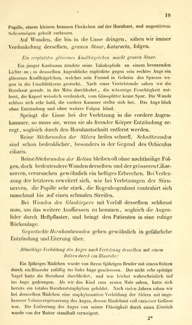 Pupille, einem kleinen braunen Fleckchen auf der Hornhaut, und ungestörtem Sehvermögen geheilt entlassen. Auf Wunden, die bis in die Linse dringen, sahen wir immer Verdunkelung derselben, grauen Staar, Kataracla, folgen. Ein zerplatztes gläsernes Knallkügelchen macht grauen Staar. Ein junger Kaufmann zündete seine Tabakspfeife an einem brennenden Lichte an ; in demselben Augenblicke explodirte gegen sein rechtes Auge ein gläsernes Knallkügelchen, welches sein Freund in Geheim des Spasses we- gen in die Unschlittkerze gesteckt. Nach einer Viertelstunde sahen wir die Hornhaut gerade in der Mitte durchbohrt , die wässerige Feuchtigkeit ent- leert, die Kapsel weisslich verdunkelt, vom Glassplitter keine Spur. Die Wunde schloss sich sehr bald, die vordere Kammer stellte sich her. Das Auge blieb ohne Entzündung und ohne weitere Folgen blind. Springt die Linse bei der Verletzung in die vordere Augen- kammer, so muss sie, wenn sie als fremder Körper Entzündung er- regt , sogleich durch den Hornhautschnitt entfernt werden. Reine Stichwunden der Sklera heilen schnell, Schnittwunden sind schon bedenklicher, besonders in der Gegend des Orbiculus ciliaris. ReiueStichwunden der Retina bleiben oft ohne nachtheilige Fol- gen, doch bedeutendere Wunden derselben und der grösseren Ciliar- nerven, verursachen gewöhnlich ein heftiges Erbrechen. BeiVerlez- zung der letzteren erweitert sich, wie bei Verletzungen der Stirn- nerven, die Pupille sehr stark, die Regenbogenhaut contrahirt sich manchmal bis auf einen schmalen Streifen. Bei Wunden des Glaskörpers mit Vorfall desselben schliesst man, um das weitere Auslliessen zu hemmen, sogleich die Augen- lider durch Heftpflaster, und bringt den Patienten in eine ruhige Rückenlage. Gequetschte Hornhautwunden gehen gewöhnlich in gefährliche Entzündung und Eiterung über. AUmählige Verbildung des Auges nach Verletzung desselben mit einem Bolzen durch ein Blasrohr. Ein 3jähriges Mädchen wurde von ihrem 6jährigen Bruder mit einem Bolzen durch ein Blasrohr zufällig ins linke Auge geschossen. Der nicht sehr spitzige Nagel hatte die Hornhaut durchbohrt, und war höchst wahrscheinlich tief ins Auge gedrungen. Als wir das Kind zum ersten Male sahen, hatte sich bereits ein totales Hornhautstaphylom gebildet. Nach vielen Jahren sahen wir bei demselben Mädchen eine staphylomatöse Verbildung der Sklera mit unge- heuerer Volumvergrösserung des Auges, dessen Bindehaut voll varicöser Gefässe war. Die Entleerung des Auges von seiner Flüssigkeit durch einen Einstich wurde von der Mutter standhaft verweigert. 2*