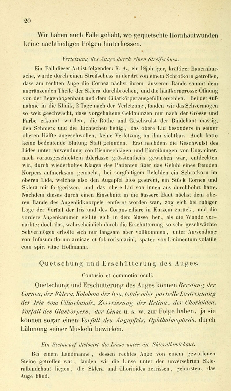 Wir haben auch Fälle gehabt, wo gequetschte Hornhautwunden keine nachtheiligen Folgen hinterliessen. Verletzung des Auges durch einen Streifschuss. Ein Fall dieser Art ist folgender: K. A., ein lSjähriger, kräftiger Bauernbur- sche, wurde durch einen Streifschuss in der Art von einem Schrotkorn getroffen, dass am rechten Auge die Cornea nächst ihrem äusseren Rande sammt dem angränzenden Theile der Sklera durchbrochen, und die hanfkorngrosse Öffnung von der Regenbogenhaut und dem Ciliarkörperausgefüllt erschien. Bei der Auf- nahme in die Klinik, 2 Tage nach der Verletzung, fanden wir das Sehvermögen so weit geschwächt, dass vorgehaltene Geldmünzen nur nach der Grösse und Farbe erkannt wurden, die Röthe und Geschwulst der Bindehaut massig, den Schmerz und die Lichtscheu heftig, das obere Lid besonders in seiner oberen Hälfte angeschwollen, keine Verletzung an ihm sichtbar. Auch hatte Leine bedeutende Blutung Statt gefunden. Ers» nachdem die Geschwulst des Lides unter Anwendung von Eisumschlägen und Einreibungen von Ung. einer, nach vorausgeschicktem Aderlasse grösstenlheils gewichen war, entdeckten wir, durch wiederholtes Klagen des Patienten über das Gefühl eines fremden Körpers aufmerksam gemacht, bei sorgfältigem Befühlen ein Schrotkorn im oberen Lide, welches also den Augapfel blos gestreift, ein Stück Cornea und Sklera mit fortgerissen, und das obere Lid von innen aus durchbohrt hatte. Nachdem dieses durch einen Einschnitt in die äussere Haut nächst dem obe- ren Rande des Augenlidknorpels entfernt worden war, zog sich bei ruhiger Lage der Vorfall der Iris und des Corpus ciliare in Kurzem zurück, und die vordere Augenkammer stellte sich in dem Masse her, als die Wunde ver- narbte; doch das, wahrscheinlich durch die Erschütterung so sehr geschwächte Sehvermögen erholte sich nur langsam aber vollkommen, unter Anwendung von Infusum florum arnicae et fol. rorismarini, später von Linimentum volatile cum spir. vüae Hoffmanni. Quetsch ung und Erschütterung des Auges. Contusio et commotio oculi. Quetschung und Erschülterung des Auges können Berstung der Cornea, der Sklera, Kolobom der Iris, fötale oder partielle Loslrennüng der Iris vom Viliarbande, Zerre issung der Retina, der C/wrioidea, Vorfall des Glaskörpers, der Linse u. s. w. zur Folge haben, ja sie können sogar einen Vorfall des Augapfels, Ophthalmoptosis, durch Lähmung seiner Muskeln bewirken. Ein Steinwurf disloeirt die Linse unter die Skleralbindchaut. Bei einem Landmanne , dessen rechtes Auge von einem geworfenen Steine getroffen war , fanden wir die Linse unter der unversehrten Skle- ralbindehaut liegen, die Sklera und Chorioidea zerrissen, geborsten, das Aue;e blind.