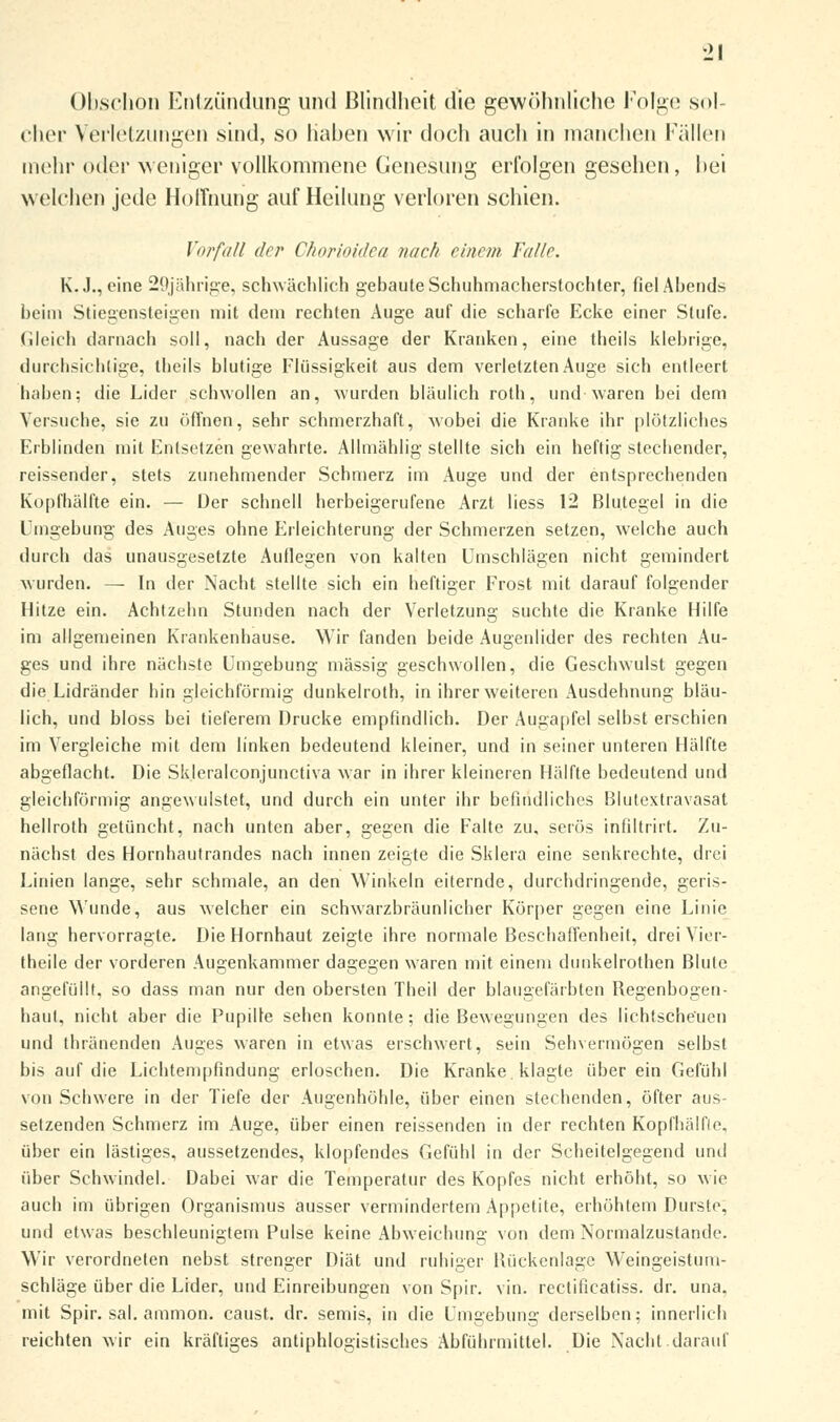 Obschon Entzündung und Blindheit die gewöhnliche Folge sol- cher Verletzungen sind, so haben wir doch auch in manchen Fällen mehr oder weniger vollkommene Genesung erfolgen gesehen, bei welchen jede Hoffnung auf Heilung verloren schien. Vorfall der Chorioidea nach einem Falle. K.J., eine 29jährige, schwächlich gebaute Schuhmacherstochter, fiel Abends beim Stiegensteigen mit dein rechten Auge auf die scharfe Ecke einer Stufe. Gleich darnach soll, nach der Aussage der Kranken, eine theils klebrige, durchsichtige, theils blutige Flüssigkeit aus dem verletzten Auge sich entleert haben; die Lider schwollen an, wurden bläulich roth, und waren bei dem Versuche, sie zu öffnen, sehr schmerzhaft, wobei die Kranke ihr plötzliches Erblinden mit Entsetzen gewahrte. Allmählig stellte sich ein heftig stechender, reissender, stets zunehmender Schmerz im Auge und der entsprechenden Kopfhälfte ein. — Der schnell herbeigerufene Arzt liess 12 Blutegel in die Umgebung des Auges ohne Erleichterung der Schmerzen setzen, welche auch durch das unausgesetzte Auflegen von kalten Umschlägen nicht gemindert wurden. — In der Nacht stellte sich ein heftiger Frost mit darauf folgender Hitze ein. Achtzehn Stunden nach der Verletzung suchte die Kranke Hilfe im allgemeinen Krankenhause. Wir fanden beide Augenlider des rechten Au- ges und ihre nächste Umgebung massig geschwollen, die Geschwulst gegen die Lidränder hin gleichförmig dunkelroth, in ihrer weiteren Ausdehnung bläu- lich, und bloss bei tieferem Drucke empfindlich. Der Augapfel selbst erschien im Vergleiche mit dem linken bedeutend kleiner, und in seiner unteren Hälfte abgeflacht. Die Skleralconjunctiva war in ihrer kleineren Hälfte bedeutend und gleichförmig angewulstet, und durch ein unter ihr befindliches Blutextravasat hellroth getüncht, nach unten aber, gegen die Falte zu, serös infiltrirt. Zu- nächst des Hornhautrandes nach innen zeigte die Sklera eine senkrechte, drei Linien lange, sehr schmale, an den Winkeln eiternde, durchdringende, geris- sene Wunde, aus welcher ein schwarzbräunlicher Körper gegen eine Linie lang hervorragte. Die Hornhaut zeigte ihre normale Beschaffenheit, drei Vier- theile der vorderen Augenkammer dagegen waren mit einem dunkelrothen Blute angefüllt, so dass man nur den obersten Theil der blaugefärbten Begenbogen- tiaul, nicht aber die Pupille sehen konnte; die Bewegungen des lichtscheuen und thränenden Auges waren in etwas erschwert, sein Sehvermögen selbst bis auf die Lichtempfindung erloschen. Die Kranke, klagte über ein Gefühl von Schwere in der Tiefe der Augenhöhle, über einen stechenden, öfter aus- setzenden Schmerz im Auge, über einen reissenden in der rechten Kopfhälfle. über ein lästiges, aussetzendes, klopfendes Gefühl in der Scheitelgegend und über Schwindel. Dabei war die Temperatur des Kopfes nicht erhöht, so wie auch im übrigen Organismus ausser vermindertem Appetite, erhöhtem Durste, und etwas beschleunigtem Pulse keine Abweichung von dem Normalzustande. Wir verordneten nebst strenger Diät und ruhiger Bückenlage Weingeistum- schläge über die Lider, und Einreibungen von Spir. vin. rectificatiss. dr. una, mit Spir. sal. ammon. caust. dr. semis, in die Umgebung derselben; innerlich reichten wir ein kräftiges antiphlogistisches Abführmittel. Die Nacht darauf