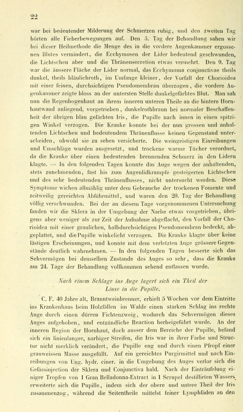 war bei bedeutender Milderung der Schmerzen ruhig, und den zweiten Tag hörten alle Fieberbewegungen auf. Den 5. Tag der Behandlung sahen wir bei dieser Heilmethode die Menge des in die vordere Augenkammer ergosse- nen Blutes vermindert, die Ecchymosen der Lider bedeutend geschwunden, die Lichtscheu aber und die Thränensecretion etwas vermehrt. Den 9. Tag war die äussere Fläche der Lider normal, das Ecchymoma conjunctivae theils dunkel, theils bläulichroth, im Umfange kleiner, der Vorfall der Chorioidea mit einer feinen, durchsichtigen Pseudomembran überzogen , die vordere Au- genkammer zeigte bloss an der untersten Stelle dunkelgefärbtes Blut. Man sah nun die Begenbogenhaut an ihrem inneren unteren Theile an die hintere Horn- hautwand anliegend, vorgetrieben , dunkelrothbraun bei normaler Beschaffen- heit der übrigen blau gefärbten Iris, die Pupille nach innen in einen spitzi- gen Winkel verzogen. Die Kranke konnte bei der nun grossen und anhal- tenden Lichtscheu und bedeutendem Thränenflusse keinen Gegenstand unter- scheiden, obwohl sie zu sehen versicherte. Die weingeistigen Einreibungen und Umschläge wurden ausgesetzt, und trockene warme Tücher verordnet, da die Kranke über einen bedeutenden brennenden Schmerz in den Lidern klagte. — In den folgenden Tagen konnte das Auge wegen der anhaltenden, stets zunehmenden, fast bis zum Augenlidkrampfe gesteigerten Lichtscheu und des sehr bedeutenden Thränenflusses, nicht untersucht werden. Diese Symptome wichen allmählig unter dem Gebrauche der trockenen Fomenle und zeitweilig gereichten Abführmittel, und waren den 20. Tag der Behandlung völlig verschwunden. Bei der an diesem Tage vorgenommenen Untersuchung fanden wir die Sklera in der Umgebung der Narbe etwas vorgetrieben, übri- gens aber weniger als zur Zeit der Aufnahme abgeflacht, den Vorfall der Cho- rioidea mit einer graulichen, halbdurchsichtigen Pseudomembran bedeckt, ab- geplattet, und die Pupille winkelicht verzogen. Die Kranke klagte über keine lästigen Erscheinungen, und konnte mit dem verletzten Auge grössere Gegen- stände deutlich wahrnehmen. — In den folgenden Tagen besserte sich das Sehvermögen bei demselben Zustande des Auges so sehr, dass die Kranke am 24. Tage der Behandlung vollkommen sehend entlassen wurde. Nach einem Schlage ins Auge lagert sich ein Theil der Linse in die Pupille. C. F. 40 Jahre alt, Branntweinbrenner, erhielt 5 Wochen vor dem Eintritte ins Krankenhaus beim Holzfällen im Walde einen starken Schlag ins rechte Auge durch einen dürren Fichtenzweig, wodurch das Sehvermögen dieses Auges aufgehoben, und entzündliche Beaction herbeigeführt wurde. An der inneren Begion der Hornhaut, doch ausser dem Bereiche der Pupille, befand sich ein linienlanger, narbiger Streifen, die Iris war in ihrer Farbe und Struc- tur nicht merklich verändert, die Pupille eng und durch einen Pfropf einer grauweissen Masse ausgefüllt. Auf ein gereichtes Purgirmittel und nach Ein- reibungen von Ung. hydr. einer, in die Umgebung des Auges verlor sich die Gefässinjection der Sklera und Conjunctiva bald. Nach der Einträufelung ei- niger Tropfen von 1 Gran Belladonna-Extract in 1 Scrupel destillirlen Wasser$m erweiterte sich die Pupille, indem sich der obere und untere Theil der Iris zusammenzog, während die Seitentheile mittelst feiner Lymphfäden an den