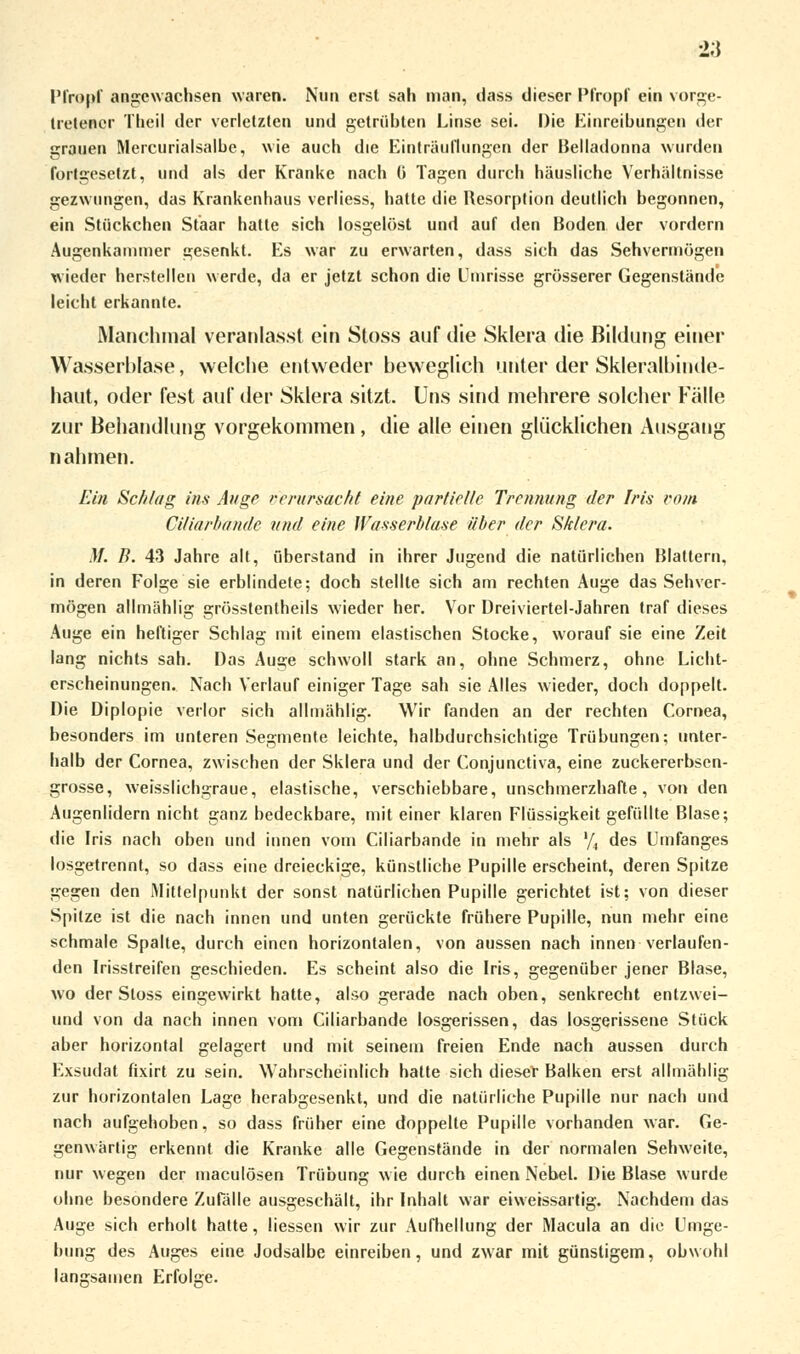 Pfropf angewachsen waren. Nun erst sali man, dass dieser Pfropf ein vorge- tretener Theil der verletzten und getrübten Linse sei. Die Einreibungen der grauen Mercurialsalbe, wie auch die Einträuflungen der Belladonna wurden fortgesetzt, und als der Kranke nach ü Tagen durch häusliche Verhältnisse gezwungen, das Krankenhaus verliess, hatte die Resorption deutlich begonnen, ein Stückchen Staar hatte sich losgelöst und auf den Boden der vordem Augenkammer gesenkt. Es war zu erwarten, dass sich das Sehvermögen wieder herstellen werde, da er jetzt schon die Umrisse grösserer Gegenstände leicht erkannte. Manchmal veranlasst ein Stoss auf die Sklera die Bildung einer Wasserblase, welche entweder beweglich unter der Skleralbinde- haut, oder fest auf der Sklera sitzt. Uns sind mehrere solcher Fälle zur Behandlung vorgekommen, die alle einen glücklichen Ausgang nahmen. Ein Schlag ins Auge rrrursacbl eine partielle Trennung der Iris vom Ciliarbande und eine Wasserblase über der Sklera. M. B. 43 Jahre alt, überstand in ihrer Jugend die natürlichen Blattern, in deren Folge sie erblindete; doch stellte sich am rechten Auge das Sehver- mögen allmählig grösstenteils wieder her. Vor Dreiviertel-Jahren traf dieses Auge ein heftiger Schlag mit einem elastischen Stocke, worauf sie eine Zeit lang nichts sah. Das Auge schwoll stark an, ohne Schmerz, ohne Licht- erscheinungen. Nach Verlauf einiger Tage sah sie Alles wieder, doch doppelt. Die Diplopie verlor sich allmählig. Wir fanden an der rechten Cornea, besonders im unteren Segmente leichte, halbdurchsichtige Trübungen; unter- halb der Cornea, zwischen der Sklera und der Conjunctiva, eine zuckererbsen- grosse, weisslichgraue, elastische, verschiebbare, unschmerzhafte, von den Augenlidern nicht ganz bedeckbare, mit einer klaren Flüssigkeit gefüllte Blase; die Iris nach oben und innen vom Ciliarbande in mehr als '/4 des Umfanges losgetrennt, so dass eine dreieckige, künstliche Pupille erscheint, deren Spitze gegen den Mittelpunkt der sonst natürlichen Pupille gerichtet ist; von dieser Spitze ist die nach innen und unten gerückte frühere Pupille, nun mehr eine schmale Spalte, durch einen horizontalen, von aussen nach innen verlaufen- den Irisstreifen geschieden. Es scheint also die Iris, gegenüber jener Blase, wo der Stoss eingewirkt hatte, also gerade nach oben, senkrecht entzwei- und von da nach innen vom Ciliarbande losgerissen, das losgerissene Stück aber horizontal gelagert und mit seinem freien Ende nach aussen durch Exsudat fixirt zu sein. Wahrscheinlich hatte sich dieser Balken erst allmählig zur horizontalen Lage herabgesenkt, und die natürliche Pupille nur nach und nach aufgehoben, so dass früher eine doppelte Pupille vorhanden war. Ge- genwärtig erkennt die Kranke alle Gegenstände in der normalen Sehweite, nur wegen der maculösen Trübung wie durch einen Nebel. Die Blase wurde ohne besondere Zufälle ausgeschält, ihr Inhalt war eiwerssartig. Nachdem das Auge sich erholt hatte, Hessen wir zur Aufhellung der Macula an die Umge- bung des Auges eine Jodsalbe einreiben, und zwar mit günstigem, obwohl langsamen Erfolse.