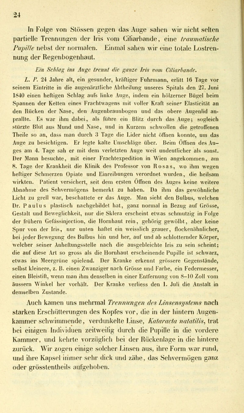 In Folge von Stössen gegen das Auge sahen wir nicht selten partielle Trennungen der Iris vom Ciliarbande, eine traumatische Pupille nebst der normalen. Einmal sahen wir eine totale Lostren- nung der Regenbogenhaut. Ein Schlag ins Auge trennt die ganze Iris vom Ciliarbande. L. P. 24 Jahre alt, ein gesunder, kräftiger Fuhrmann, erlitt 16 Tage vor seinem Eintritte in die augenärztliche Abtheilung unseres Spitals den 27. Juni 1840 einen heftigen Schlag aufs linke Auge, indem ein hölzerner Bügel beim Spannen der Ketten eines Frachtwagens mit voller Kraft seiner Elaslicität an den Rücken der Nase, den Augenbraunbogen und das obere Augenlid an- prallte. Es war ihm dabei, als führe ein Blitz durch das Auge; sogleich stürzte Blut aus Mund und Nase, und in Kurzem schwollen die getroffenen Theile so an, dass man durch 3 Tage die Lider nicht öffnen konnte, um das Auge zu besichtigen. Er legte kalte Umschläge über. Beim Öffnen des Au- ges am 4. Tage sah er mit dem verletzten Auge weit undeutlicher als sonst. Der Mann besuchte, mit einer Frachtexpedition in Wien angekommen, am 8. Tage der Krankheit die Klinik des Professor von Rosas, wo ihm wegen heftiger Schmerzen Opiate und Einreibungen verordnet wurden, die heilsam wirkten. Patient versichert, seit dem ersten Öffnen des Auges keine weitere Abnahme des Sehvermögens bemerkt zu haben. Da ihm das gewöhnliche Licht zu grell war, beschattete er das Auge. Man sieht den Bulbus, welchen Dr. Paulus plastisch nachgebildet hat, ganz normal in Bezug auf Grösse, Gestalt und Beweglichkeit, nur die Sklera erscheint etwas schmutzig in Folge der frühern Gefässinjection, die Hornhaut rein, gehörig gewölbt, aber keine Spur von der Iris, nur unten haftet ein weisslich grauer, flockenähnlicher, bei jeder Bewegung des Bulbus hin und her, auf und ab schlotternder Körper, welcher seiner Anheftungsstelle nach die ausgebleichte Iris zu sein scheint; die auf diese Art so gross als die Hornhaut erscheinende Pupille ist schwarz, etwas ins Meergrüne spielend. Der Kranke erkennt grössere Gegenstände, selbst kleinere, z. B. einen Zwanziger nach Grösse und Farbe, ein Federmesser, einen Bleistift, wenn man ihm denselben in einer Entfernung von 8-10 Zoll vom äussern Winkel her vorhält. Der Kranke verliess den 1. Juli die Anstalt in demselben Zustande. Auch kamen uns mehrmal Trennungen des Linsensystems nach starken Erschütterungen des Kopfes vor, die in der hintern Augen- kammer schwimmende, verdunkelte Linse, Kataracta natatilis, trat bei einigen Individuen zeitweilig durch die Pupille in die vordere Kammer, und kehrte vorzüglich bei der Rückenlage in die hintere zurück. Wir zogen einige solcher Linsen aus, ihre Form war rund, und ihre Kapsel immer sehr dick und zähe, das Sehvermögen ganz oder grösstenteils aufgehoben.