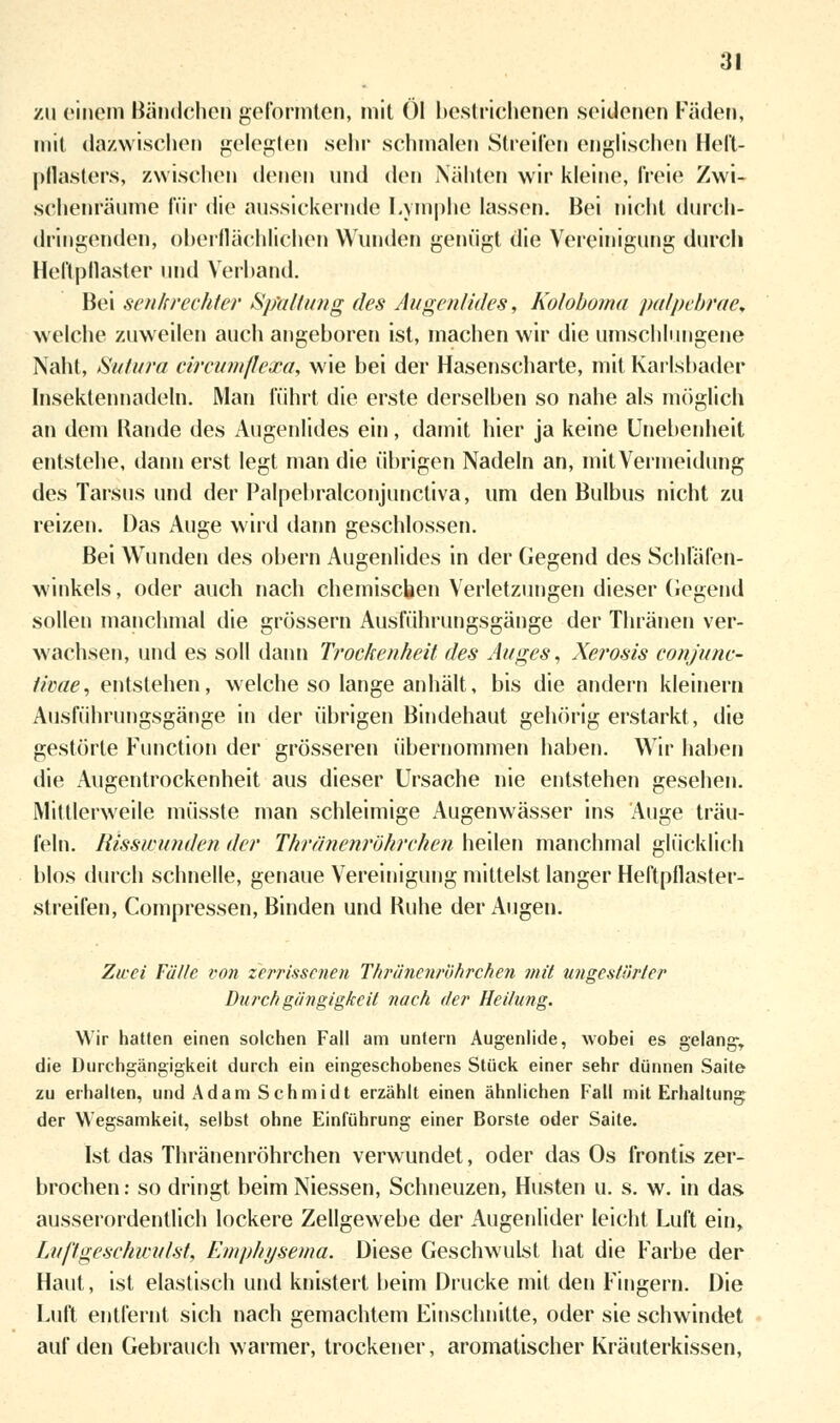 zu einem Händchen geformten, mit Ol bestrichenen seidenen Fäden, mit dazwischen gelegten sehr schmalen Streifen englischen Heft- pflasters, zwischen denen und den Nähten wir kleine, freie; Zwi- schenräume für die aussickernde Lymphe lassen. Bei nicht durch- dringenden, oberflächlichen Wunden genügt die Vereinigung durch Heftpflaster und Verband. Bei senkrechter Spaltung des Augenlides, Koloboma palpelirae. welche zuweilen auch angeboren ist, machen wir die umschlungene Naht, Sutura circumflexä, wie bei der Hasenscharte, mit Kartsbader Insektennadeln. Man führt die erste derselben so nahe als möglich an dem Rande des Augenlides ein, damit hier ja keine Unebenheit entstehe, dann erst legt man die übrigen Nadeln an, mit Vermeidung des Tarsus und der Palpebralconjunctiva, um den Bulbus nicht zu reizen. Das Auge wird dann geschlossen. Bei Wunden des obern Augenlides in der Gegend des Schläfen- winkels , oder auch nach chemischen Verletzungen dieser Gegend sollen manchmal die grössern Ausführungsgänge der Thränen ver- wachsen, und es soll dann Trockenheit des Auges, Xerosis conjunc- tivae, entstehen, welche so lange anhält, bis die andern kleinern Ausführungsgänge in der übrigen Bindehaut gehörig erstarkt, die gestörte Function der grösseren übernommen haben. Wir haben die Augentrockenheit aus dieser Ursache nie entstehen gesehen. Mittlerweile müsste man schleimige Augenwässer ins Auge träu- feln. Risswunden der Thränenröhrchen heilen manchmal glücklich blos durch schnelle, genaue Vereinigung mittelst langer Heftpflaster- streifen, Compressen, Binden und Ruhe der Augen. Zwei Fälle von zerrissenen Thränenröhrchen mit ungestörter Durchgängigkeit nach der Heilung. Wir hatten einen solchen Fall am untern Augenlide, wobei es gelange die Durchgängigkeit durch ein eingeschobenes Stück einer sehr dünnen Saite zu erhallen, und Adam Schmidt erzählt einen ähnlichen Fall mit Erhaltung der Wegsamkeit, selbst ohne Einführung einer Borste oder Saite. Ist das Thränenröhrchen verwundet, oder das Os frontis zer- brochen : so dringt beim Niessen, Schneuzen, Husten u. s. w. in das ausserordentlich lockere Zellgewebe der Augenlider leicht Luft ein, Luftgeschwulst, Emphysema. Diese Geschwulst hat die Farbe der Haut, ist elastisch und knistert beim Drucke mit den Fingern. Die Luft entfernt sich nach gemachtem Einschnitte, oder sie schwindet auf den Gebrauch warmer, trockener, aromatischer Kräuterkissen,
