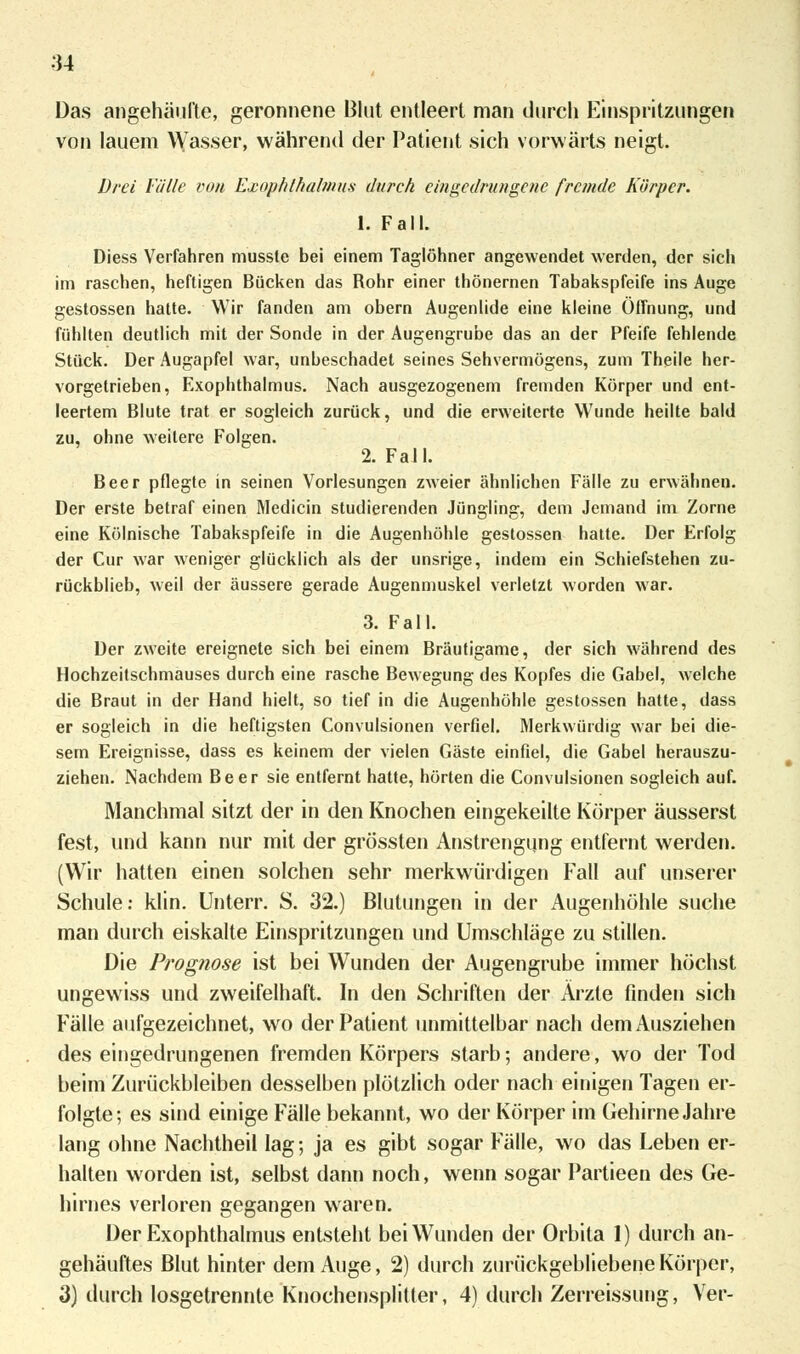 Das angehäufte, geronnene Blut entleert man durch Einspritzungen von lauem Wasser, während der Patient sich vorwärts neigt. Drei Fülle von Exophthalmus durch eingedrungene fremde Körper. 1. Fall. Diess Verfahren musste bei einem Taglöhner angewendet werden, der sich im raschen, heftigen Bücken das Rohr einer thönernen Tabakspfeife ins Auge gestossen hatte. Wir fanden am obern Augenlide eine kleine Öffnung, und fühlten deutlich mit der Sonde in der Augengrube das an der Pfeife fehlende Stück. Der Augapfel war, unbeschadet seines Sehvermögens, zum Theile her- vorgetrieben, Exophthalmus. Nach ausgezogenem fremden Körper und ent- leertem Blute trat er sogleich zurück, und die erweiterte Wunde heilte bald zu, ohne weitere Folgen. 2. Fall. Beer pflegte in seinen Vorlesungen zweier ähnlichen Fälle zu erwähnen. Der erste betraf einen Medicin studierenden Jüngling, dem Jemand im Zorne eine Kölnische Tabakspfeife in die Augenhöhle gestossen hatte. Der Erfolg der Cur war weniger glücklich als der unsrige, indem ein Schiefstehen zu- rückblieb, weil der äussere gerade Augenmuskel verletzt worden war. 3. Fall. Der zweite ereignete sich bei einem Bräutigame, der sich während des Hochzeitschmauses durch eine rasche Bewegung des Kopfes die Gabel, welche die Braut in der Hand hielt, so tief in die Augenhöhle gestossen hatte, dass er sogleich in die heftigsten Convulsionen verfiel. Merkwürdig war bei die- sem Ereignisse, dass es keinem der vielen Gäste einfiel, die Gabel herauszu- ziehen. Nachdem Beer sie entfernt hatte, hörten die Convulsionen sogleich auf. Manchmal sitzt der in den Knochen eingekeilte Körper äusserst fest, und kann nur mit der grössten Anstrengung entfernt werden. (Wir hatten einen solchen sehr merkwürdigen Fall auf unserer Schule: klin. Unten*. S. 32.) Blutungen in der Augenhöhle suche man durch eiskalte Einspritzungen und Umschläge zu stillen. Die Prognose ist bei Wunden der Augengrube immer höchst ungewiss und zweifelhaft. In den Schriften der Arzte finden sich Fälle aufgezeichnet, wo der Patient unmittelbar nach dem Ausziehen des eingedrungenen fremden Körpers starb; andere, wo der Tod beim Zurückbleiben desselben plötzlich oder nach einigen Tagen er- folgte; es sind einige Fälle bekannt, wo der Körper im Gehirne Jahre lang ohne Nachtheil lag; ja es gibt sogar Fälle, wo das Leben er- halten worden ist, selbst dann noch, wenn sogar Partieen des Ge- hirnes verloren gegangen waren. Der Exophthalmus entsteht bei Wunden der Orbita 1) durch an- gehäuftes Blut hinter dem Auge, 2) durch zurückgebliebene Körper, 3) durch losgetrennte Knochensplitter, 4) durch Zerreissung, Ver-