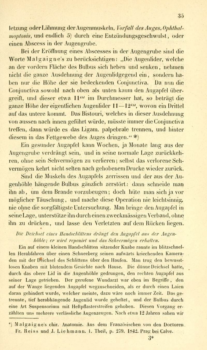 33 letzung oder Lähmung der Augenmuskeln, Vorfall des Auges, Ophthal* moptosis, und endlich 5) durch eine Entzündungsgeschwulst, öder einen Abscess in der Augengrube. Bei der Eröffnung eines Abscesses in der Augengrube .sind die Worte Malgaigne's zu berücksichtigen: „Die Augenlider, welche an der vordem Fläche des Bulbus sich heben und senken, nehmen nicht die ganze Ausdehnung der Augenlidgegend ein, sondern ha- ben nur die Höhe der sie bedeckenden Conjunctiva. Da nun die Gonjunctiva sowohl nach oben als unten kaum den Augapfel über- greift, und dieser etwa \V im Durchmesser hat, so beträgt die ganze Höhe der eigentlichen Augenlider 11 —12', wovon ein Drittel auf das untere kommt. Das Bistouri, welches in dieser Ausdehnung von aussen nach innen geführt würde, müsste immer die Conjunctiva treffen, dann würde es das Ligam. palpebrale trennen, und hinter diesem in das Fettgewebe des Auges dringen. *) Ein gesunder Augapfel kann Wochen, ja Monate lang aus der Augengrube verdrängt sein, und in seine normale Lage zurückkeh- ren, ohne sein Sehvermögen zu verlieren; selbst das verlorene Seh- vermögen kehrt nicht selten nach gehobenem Drucke wieder zurück. Sind die Muskeln des Augapfels zerrissen und der aus der Au- genhöhle hängende Bulbus gänzlich zerstört: dann schneide man ihn ab, um dem Brande vorzubeugen; doch hüte man sich ja vor möglicher Täuschung, und mache diese Operation nie leichtsinnig, nie ohne die sorgfälligste Untersuchung. Man bringe den Augapfel in seine Lage, unterstütze ihn durch einen zweckmässigen Verband, ohne ihn zu drücken, und lasse den Verletzten auf dem Rücken liegen. Die Deichsel eines Handschlittens drängt den Augapfel aus der Augen- höhle ; er wird reponirt und das Sehvermögen erhalten. Ein auf einem kleinen Handschlitten sitzender Knabe rannte im blitzschnel- len Herabfahren über einen Schneeberg seinen aufwärts kriechenden Kamera- den mit der Deichsel des Schlittens über den Haufen. Man trug den bewusst- losen Knaben mit blutendem Gesichte nach Hause. Die dünne Deichsel hatte, durch das obere Lid in die Augenhöhle gedrungen, den rechten Augapfel aus seiner Lage getrieben. Der gerufene Wundarzt war eben im Begriffe, den auf der Wange liegenden Augapfel wegzuschneiden, als er durch einen Laien daran gehindert wurde, welcher meinte, dazu wäre noch immer Zeit. Das ge- trennte, tief herabhängende Augenlid wurde geheftet, und der Bulbus durch eine Art Suspensorium mit Heftpflasterstreifen gehoben. Diesen Vorgang er- zählten uns mehrere verlässliche Augenzeugen. Nach etwa 12 Jahren sahen wir *) U algaig ne's chir. Anatomie. Aus dem Französischen von den Doctoren Fr. Reiss und J. Lieh mann. 1. Theil, p. 279. 1S42. Prag bei Calve. 3*