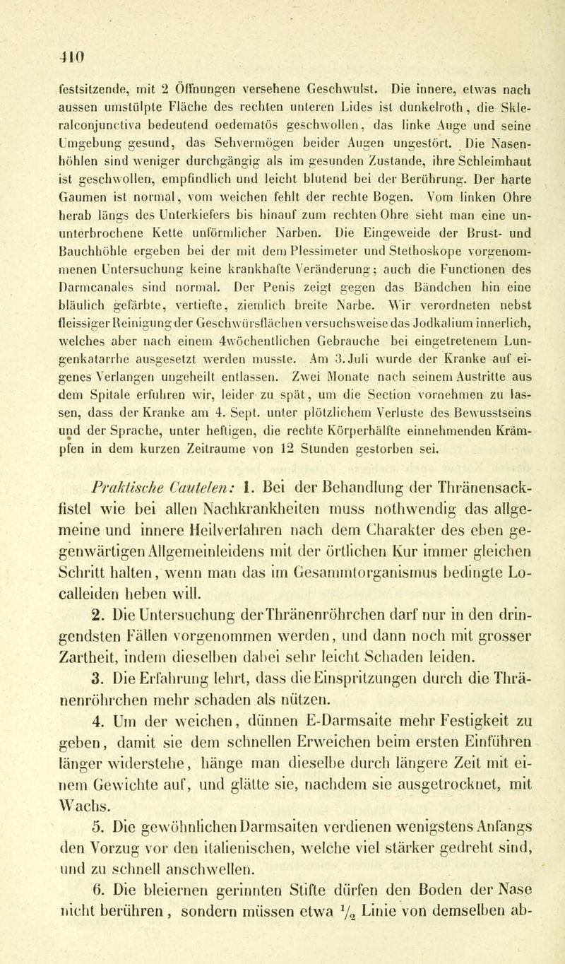 festsitzende, mit 2 Öffnungen versehene Geschwulst. Die innere, etwas nach aussen umstülpte Fläche des rechten unteren Lides ist dunkelroth , die Skle- ralconjunctiva bedeutend oedematös geschwollen, das linke Auge und seine Umgebung gesund, das Sehvermögen beider Augen ungestört. Die Nasen- höhlen sind weniger durchgängig als im gesunden Zustande, ihre Schleimhaut ist geschwollen, empfindlich und leicht blutend bei der Berührung. Der harte Gaumen ist normal, vom weichen fehlt der rechte Bogen. Vom linken Ohre herab längs des Unterkiefers bis hinauf zum rechten Ohre sieht man eine un- unterbrochene Kette unförmlicher Narben. Die Eingeweide der Brust- und Bauchhöhle ergeben bei der mit dem Plessimeter und Stethoskope vorgenom- menen Untersuchung keine krankhafte Veränderung; auch die Functionen des Darmcanales sind normal. Der Penis zeigt gegen das Bändchen hin eine bläulich gefärbte, vertiefte, ziemlich breite Narbe. Wir verordneten nebst fleissiger Beinigung der Geschwürstlächen versuchsweise das Jodkalium innerlich, welches aber nach einem 4wöchentlichen Gebrauche bei eingetretenem Lun- genkatarrhe ausgesetzt werden mussle. Am 3. Juli wurde der Kranke auf ei- genes Verlangen ungeheilt entlassen. Zwei Monate nach seinem Austritte aus dem Spitale erfuhren wir, leider zu spät, um die Section vornehmen zu las- sen, dass der Kranke am 4. Sept. unter plötzlichem Verluste des Bewusstseins und der Sprache, unter heftigen, die rechte Körperhälfte einnehmenden Kräm- pfen in dem kurzen Zeiträume von 12 Stunden gestorben sei. Praktische Cautelen: 1. Bei der Behandlung der Thränensack- fistel wie bei allen Nachkrankheiten muss nothwendig das allge- meine und innere Heilverfahren nach dem Charakter des eben ge- genwärtigen Allgemeinleidens mit der örtlichen Kur immer gleichen Schritt halten, wenn man das im Gesammtorganismus bedingte Lo- calleiden heben will. 2. Die Untersuchung derThränenröhrchen darf nur in den drin- gendsten Fällen vorgenommen werden, und dann noch mit grosser Zartheit, indem dieselben dabei sehr leicht Schaden leiden. 3. Die Erfahrung lehrt, dass die Einspritzungen durch die Thrä- nenröhrchen mehr schaden als nützen. 4. Um der weichen, dünnen E-Darmsaite mehr Festigkeit zu geben, damit sie dem schnellen Erweichen beim ersten Einführen länger widerstehe, hänge man dieselbe durch längere Zeit mit ei- nem Gewichte auf, und glätte sie, nachdem sie ausgetrocknet, mit Wachs. 5. Die gewöhnlichen Darmsaiten verdienen wenigstens Anfangs den Vorzug vor den italienischen, welche viel stärker gedreht sind, und zu schnell anschwellen. 6. Die bleiernen gerinnten Stifte dürfen den Boden der Nase nicht berühren , sondern müssen etwa 1/„ Linie von demselben ab-