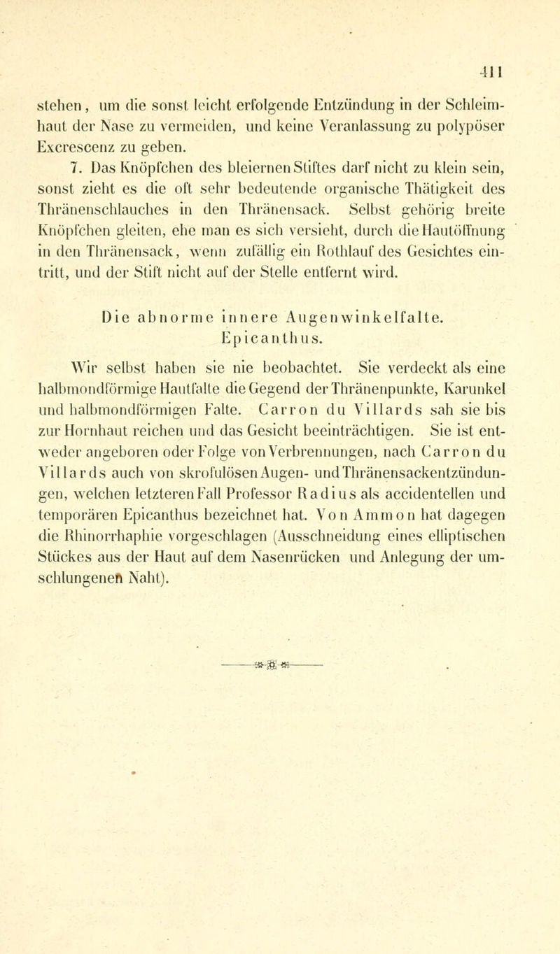 stehen, um die sonst leicht erfolgende Entzündung in der Schleim- haut der Nase zu vermeiden, und keine Veranlassung zu polypöser Excrescenz zu geben. 7. Das Knöpfchen des bleiernen Stiftes darf nicht zu klein sein, sonst zieht es die oft sehr bedeutende organische Thätigkeit des Thränenschlauches in den Thränensack. Selbst gehörig breite Knöpfchen gleiten, ehe man es sich versieht, durch die Hautöffnung in den Thränensack, wenn zufällig ein Rothlauf des Gesichtes ein- tritt, und der Stift nicht auf der Stelle entfernt wird. Die abnorme innere Augenwinkelfalte. E p i c a n t h u s. Wir selbst haben sie nie beobachtet. Sie verdeckt als eine halbmondförmige Hautfalle die Gegend der Thränenpunkte, Karunkel und halbmondförmigen Falte. Carron du Villards sah sie bis zur Hornhaut reichen und das Gesicht beeinträchtigen. Sie ist ent- weder angeboren oder Folge von Verbrennungen, nach Carron du Villards auch von skrofulösen Augen- undThränensackentzündun- gen, welchen letzteren Fall Professor Radius als accidentellen und temporären Epicanthus bezeichnet hat. Von Amnion hat dagegen die Rhinorrhaphie vorgeschlagen (Ausschneidung eines elliptischen Stückes aus der Haut auf dem Nasenrücken und Anlegung der um- schlungenen Naht).