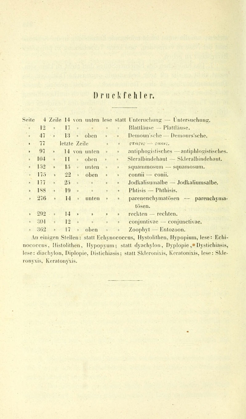 Druckfehle r. Seite 4 Zeile 14 von unten lese statt Unteruchung — Untersuchung. Blattläuse — Plaüläuse. » Demoun'sche — Demours'sche. » antipbogistischcs —antiphlogistisches. » Slcralbindehaut — Skleralbindehaut. » squammosum — squamosum. « connii — conii. » Jodkalisumalbe — Jodkaliumsalbe. Phlisis — Phthisis. » parenenchymatösen — parenchyma- tösen. » reckten — rechten. » conjunlivae — conjunctivae. » Zoophyt — Entozoon. An einigen Stellen: statt Eehynococcus, Hystolilhen, Hypopium, lese: Echi- nococcus, Histolithen, Hypopyum; statt clyacbylon, Dyplopie ,*Dystichiasis, lese: diacbylon, Diplopie. Distichiasis; statt Skleronixis, Keratonixis, lese: Skle- ronyxis, Keratonyxis. 12 » 17 » 47 » 13 » oben 77 letzte Zeile 07 ■ 14 s'on unten 104 ■ 11 » oben 152 . 15 unten 17.i t 22 » oben 177 . 25 » 188 . 19 » 276 , 14 » unten 292 » 14 n l 304 12 » 362 ■ 17 » oben