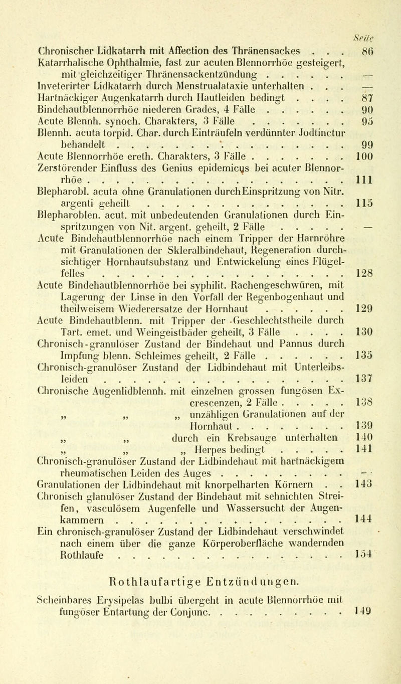 Chronischer Lidkatarrh mit AfTection des Thränensackes ... 86 Katarrhalische Ophthalmie, fast zur acuten Blennorrhoe gesteigert, mit gleichzeitiger Thränensackentzündung — Inveterirter Lidkatarrh durch Menstrualataxie unterhalten ... — Hartnäckiger Augenkatarrh durch Hautleiden bedingt .... 87 Bindehautblennorrhöe niederen Grades, 4 Fälle 90 Acute Blennh. synoch. Charakters, 3 Fälle 9ö Blennh. acuta torpid. Char. durch Einträufeln verdünnter Jodtinctur behandelt ' 99 Acute Blennorrhoe ereth. Charakters, 3 Fälle 100 Zerstörender Einfluss des Genius epidemicus bei acuter Blennor- rhoe 111 Blepharobl. acuta ohne Granulationen durch Einspritzung von Nitr. argenti geheilt 115 Blepharoblen. acut, mit unbedeutenden Granulationen durch Ein- spritzungen von Nit. argent. geheilt, 2 Fälle — Acute Bindehautblennorrhöe nach einem Tripper der Harnröhre mit Granulationen der Skleralbindehaut, Regeneration durch- sichtiger Hornhautsubstanz und Entwickelung eines Flügel- felles 128 Acute Bindehautblennorrhöe bei syphilit. Rachengeschwüren, mit Lagerung der Linse in den Vorfall der Regenbogenhaut und theihveisem Wiederersatze der Hornhaut 129 Acute Bindehautblenn. mit Tripper der -Geschlechtstheile durch Tart. emet. und Weingeistbäder geheilt, 3 Fälle .... 130 Chronisch-granulöser Zustand der Bindehaut und Pannus durch Impfung blenn. Schleimes geheilt, 2 Fälle 135 Chronisch-granulöser Zustand der Lidbindehaut mit Unterleibs- leiden 137 Chronische Augenlidblennh. mit einzelnen grossen fungösen Ex- crescenzen, 2 Fälle 138 „ „ „ unzähligen Granulationen auf der Hornhaut 139 „ „ durch ein Krebsauge unterhalten 140 „ „ „ Herpes bedingt 141 Chronisch-granulöser Zustand der Lidbindehaut mit hartnäckigem rheumatischen Leiden des Auges - • Granulationen der Lidbindehaut mit knorpelharten Körnern . . 143 Chronisch glanulöser Zustand der Bindehaut mit sehnichten Strei- fen, vasculösem Augenfelle und Wassersucht der Augen- kammern 144 Ein chronisch-granulöser Zustand der Lidbindehaut verschwindet nach einem über die ganze Körperoberfläche wandernden Rothlaufe Iö4 Rothlauf artige Entzündungen. Scheinbares Erysipelas bulbi übergeht in acute Blennorrhoe mit fungöser Entartung der Conjunc 149